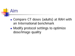 Aim
 Compare CT doses (adults) at RAH with
an International benchmark
 Modify protocol settings to optimize
dose/image quality
 