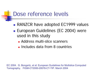 Dose reference levels
 RANZCR have adopted EC1999 values
 European Guidelines (EC 2004) were
used in this study
 Address multi-slice scanners
 Includes data from 8 countries
EC 2004. G. Bongartz, et al. European Guidelines for Multislice Computed
Tomography. FIGM-CT2000-20078-CT-TIP. March 2004
 