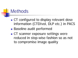 Methods
 CT configured to display relevant dose
information (CTDIvol, DLP etc.) in PACS
 Baseline audit performed
 CT scanner exposure settings were
reduced in step-wise fashion so as not
to compromise image quality
 