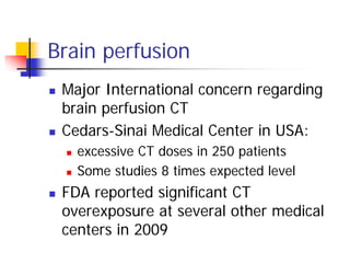 Brain perfusion
 Major International concern regarding
brain perfusion CT
 Cedars-Sinai Medical Center in USA:
 excessive CT doses in 250 patients
 Some studies 8 times expected level
 FDA reported significant CT
overexposure at several other medical
centers in 2009
 
