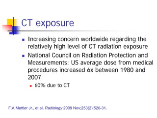 CT exposure
 Increasing concern worldwide regarding the
relatively high level of CT radiation exposure
 National Council on Radiation Protection and
Measurements: US average dose from medical
procedures increased 6x between 1980 and
2007
 60% due to CT
F.A Mettler Jr., et al. Radiology 2009 Nov;253(2):520-31.
 