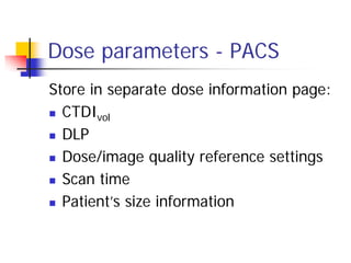 Dose parameters - PACS
Store in separate dose information page:
 CTDIvol
 DLP
 Dose/image quality reference settings
 Scan time
 Patient’s size information
 