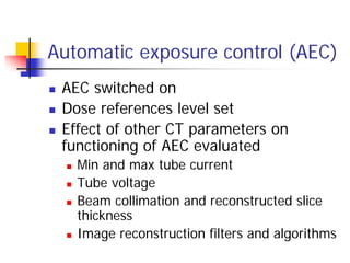 Automatic exposure control (AEC)
 AEC switched on
 Dose references level set
 Effect of other CT parameters on
functioning of AEC evaluated
 Min and max tube current
 Tube voltage
 Beam collimation and reconstructed slice
thickness
 Image reconstruction filters and algorithms
 