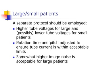 Large/small patients
A separate protocol should be employed:
 Higher tube voltages for large and
(possibly) lower tube voltages for small
patients
 Rotation time and pitch adjusted to
ensure tube current is within acceptable
limits
 Somewhat higher image noise is
acceptable for large patients
 