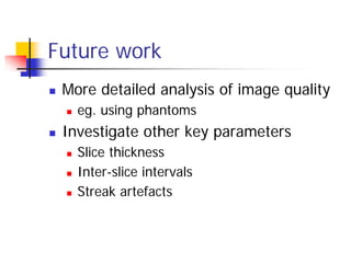 Future work
 More detailed analysis of image quality
 eg. using phantoms
 Investigate other key parameters
 Slice thickness
 Inter-slice intervals
 Streak artefacts
 