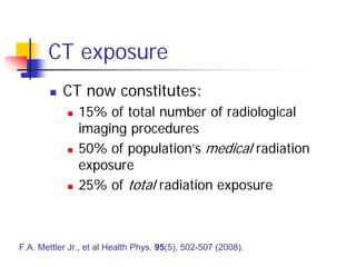 CT exposure
 CT now constitutes:
 15% of total number of radiological
imaging procedures
 50% of population’s medical radiation
exposure
 25% of total radiation exposure
F.A. Mettler Jr., et al Health Phys. 95(5), 502-507 (2008).
 