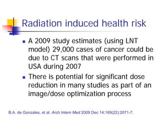 Radiation induced health risk
 A 2009 study estimates (using LNT
model) 29,000 cases of cancer could be
due to CT scans that were performed in
USA during 2007
 There is potential for significant dose
reduction in many studies as part of an
image/dose optimization process
B.A. de Gonzales, et al. Arch Intern Med 2009 Dec 14;169(22):2071-7.
 