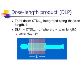 Dose-length product (DLP)
 Total dose: CTDIvol integrated along the scan
length, ie.
 DLP = CTDIvol • L (where L = scan length)
 Units: mGy • cm
 