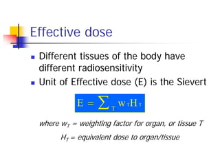  Different tissues of the body have
different radiosensitivity
 Unit of Effective dose (E) is the Sievert
where wT = weighting factor for organ, or tissue T
HT = equivalent dose to organ/tissue
Effective dose
E w HT T
T
 
 