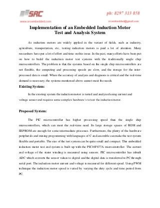 Implementation of an Embedded Induction Motor
Test and Analysis System
As induction motors are widely applied in the variant of fields, such as industry,
agriculture, transportation, etc., testing induction motors is paid a lot of attention. Many
researchers have put a lot of effort and time on this issue. In the past, many efforts have been put
on how to build the induction motor test systems with the traditionally single chip
microcontrollers. The problem is that the systems based on the single chip microcontrollers are
not flexible, the computing and processing speeds are slow, and the storage for the interprocessed data is small. When the accuracy of analysis and diagnosis is critical and the real-time
demand is necessary, the systems mentioned above cannot meet the needs.

Existing System:
In the existing system the induction motor is tested and analyzed using current and
voltage sensor and requires some complex hardware’s to test the induction motor.

Proposed System:
The PIC microcontroller has higher processing speed than the single chip
microcontrollers, which can meet the real-time need. Its large storage spaces of ROM and
EEPROM are enough for some intermediate processes. Furthermore, the plenty of the hardware
peripherals and mixing programming with languages of C and assemble can make the test system
flexible and portable. The size of the test system can be quite small and compact. This embedded
induction motor test and system is built up with the PIC16F877A microcontroller. The current
and voltage of the stator winding is measured using sensors. PIC microcontroller has inbuilt
ADC which converts the sensor values to digital and the digital data is transferred to PC through
serial port. The induction motor current and voltage is measured for different speed. Using PWM
technique the induction motor speed is varied by varying the duty cycle and time period from
PC.

 