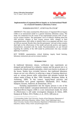 369
Science Education International
Vol. 27, Issue 3, 2016, 369-390
Implementation of Argument-Driven Inquiry as An Instructional Model
in A General Chemistry Laboratory Course
HAKKIKADAYIFCI*
, AYSEYALCIN-CELIK†
ABSTRACT: This study examined the effectiveness of Argument-Driven Inquiry
(ADI) as an instructional model in a general chemistry laboratory course. The
study was conducted over the course of ten experimental sessions with 125 pre-
service science teachers. The participants’ level of reflective thinking about the
ADI activities, changes in their science process skills, changes in their
argumentativeness, their ability to identify flaws in an argument and their views
on ADI are assessed. Results show that the participants’ oral and written remarks
shed light on the effectiveness of the model and provide positive and negative
characteristics associated with the model. Recommendations are put forward
regarding the usability of the ADI model by professionals who may consider
applying it in practice.
KEY WORDS: argumentation, critical thinking, inquiry based learning,
laboratory instruction, pre-service science teachers
INTRODUCTION
In traditional laboratory classes, verification type experiments are
designed and performed in a deductive manner and the general aim is to
examine the related scientific principles, which were known in advance of
the lesson. Studies have revealed, however, that traditional laboratory
classes are not very effective in achieving a range of learning objectives,
such as: science process skills, achievement and attitudes towards the
subject matter (Chang, & Mao, 1999; Gormally, Brickman, Hallar, &
Armstrong, 2009). In this context, inquiry-based activities and
argumentation have gained importance (McDonald, 2013; Walker,
Sampson, Grooms, Anderson, & Zimmerman, 2012).
Including argumentation into the inquiry process is one of the
ways in which students’ conceptual attainments can be taken into account.
Argument-Driven Inquiry (ADI) is a new instructional model, for which
its effectiveness is still under investigation (Sampson & Gleim, 2009;
Sampson & Walker, 2012; Walker, et. al., 2012). ADI aims at:
* Corresponding Author: Gazi University, Faculty of Gazi Education, Department of
Mathematics and Science Education, Ankara, Turkey. Email: hakki@gazi.edu.tr
†Gazi University, Faculty of Gazi Education, Department of Mathematics and Science
Education, Ankara, Turkey. Email: ayseyalcin@gazi.edu.tr
 