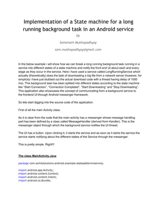 Implementation of a State machine for a long
running background task in an Android service
by
Somenath Mukhopadhyay
som.mukhopadhyay@gmail.com

In the below example i will show how we can break a long running background task running in a
service into different states of a state machine and notify the front end UI about each and every
stage as they occur in the service. Here i have used a service called LongRunningService which
actually (theoretically) does the task of downloading a big file from a network server (however, for
simplicity i have just stubbed out the actual download code with a thread having delay of 1000
ms). This background task has been splitted into different states according to the state machine
like “Start Connection”, “Connection Completed”, “Start Downloading” and “Stop Downloading”.
This application also showcases the concept of communicating from a background service to
the frontend UI through Android messenger framework.
So lets start digging into the source code of the application.
First of all the main Activity class.
As it is clear from the code that the main activity has a messenger whose message handling
part has been defined by a class called MessageHandler (derived from Handler). This is the
messenger object through which the background service notifies the UI thread.
The UI has a button. Upon clicking it, it starts the service and as soon as it starts the service the
service starts notifying about the different states of the Service through the messenger.
This is pretty simple. Right!!!

The class MainActivity.Java
package com.somitsolutions.android.example.statepatterninservice;
import
import
import
import

android.app.Activity;
android.content.Context;
android.content.Intent;
android.os.Bundle;

 