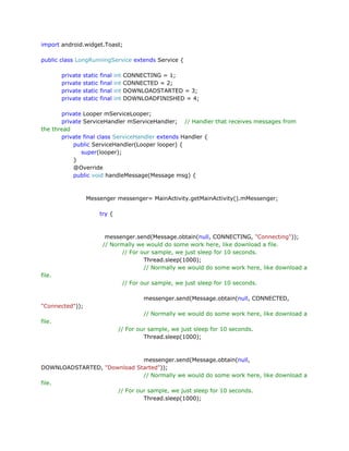 import android.widget.Toast;
public class LongRunningService extends Service {
private
private
private
private

static
static
static
static

final
final
final
final

int
int
int
int

CONNECTING = 1;
CONNECTED = 2;
DOWNLOADSTARTED = 3;
DOWNLOADFINISHED = 4;

private Looper mServiceLooper;
private ServiceHandler mServiceHandler; // Handler that receives messages from
the thread
private final class ServiceHandler extends Handler {
public ServiceHandler(Looper looper) {
super(looper);
}
@Override
public void handleMessage(Message msg) {

Messenger messenger= MainActivity.getMainActivity().mMessenger;
try {

messenger.send(Message.obtain(null, CONNECTING, "Connecting"));
// Normally we would do some work here, like download a file.
// For our sample, we just sleep for 10 seconds.
Thread.sleep(1000);
// Normally we would do some work here, like download a
file.
// For our sample, we just sleep for 10 seconds.
messenger.send(Message.obtain(null, CONNECTED,
"Connected"));
// Normally we would do some work here, like download a
file.
// For our sample, we just sleep for 10 seconds.
Thread.sleep(1000);

messenger.send(Message.obtain(null,
DOWNLOADSTARTED, "Download Started"));
// Normally we would do some work here, like download a
file.
// For our sample, we just sleep for 10 seconds.
Thread.sleep(1000);

 