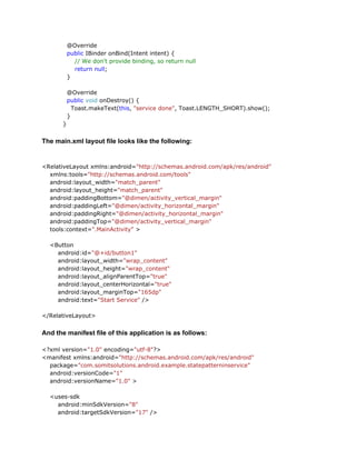 @Override
public IBinder onBind(Intent intent) {
// We don't provide binding, so return null
return null;
}
@Override
public void onDestroy() {
Toast.makeText(this, "service done", Toast.LENGTH_SHORT).show();
}
}

The main.xml layout file looks like the following:

<RelativeLayout xmlns:android="http://schemas.android.com/apk/res/android"
xmlns:tools="http://schemas.android.com/tools"
android:layout_width="match_parent"
android:layout_height="match_parent"
android:paddingBottom="@dimen/activity_vertical_margin"
android:paddingLeft="@dimen/activity_horizontal_margin"
android:paddingRight="@dimen/activity_horizontal_margin"
android:paddingTop="@dimen/activity_vertical_margin"
tools:context=".MainActivity" >
<Button
android:id="@+id/button1"
android:layout_width="wrap_content"
android:layout_height="wrap_content"
android:layout_alignParentTop="true"
android:layout_centerHorizontal="true"
android:layout_marginTop="165dp"
android:text="Start Service" />
</RelativeLayout>

And the manifest file of this application is as follows:
<?xml version="1.0" encoding="utf-8"?>
<manifest xmlns:android="http://schemas.android.com/apk/res/android"
package="com.somitsolutions.android.example.statepatterninservice"
android:versionCode="1"
android:versionName="1.0" >
<uses-sdk
android:minSdkVersion="8"
android:targetSdkVersion="17" />

 