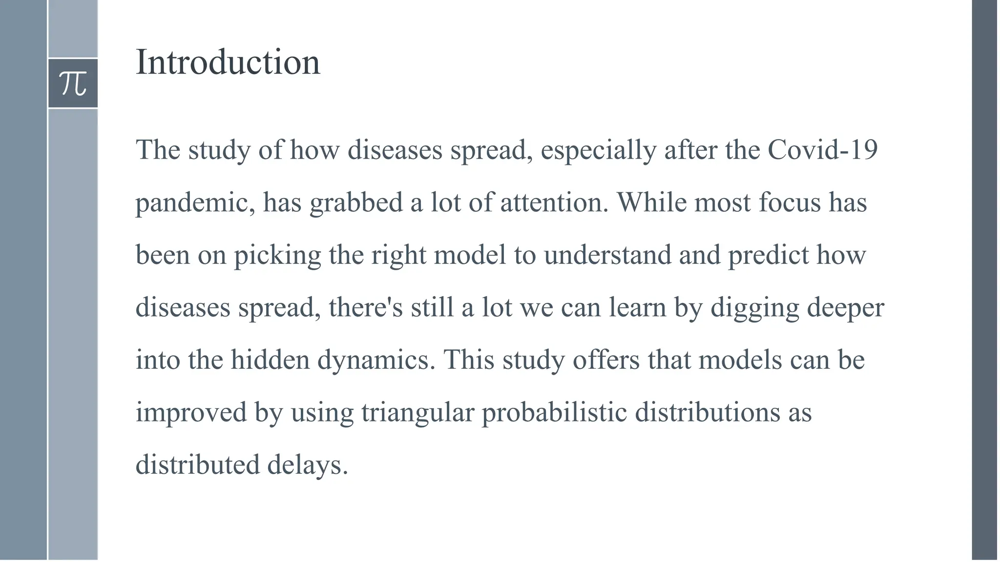 Introduction
The study of how diseases spread, especially after the Covid-19
pandemic, has grabbed a lot of attention. While most focus has
been on picking the right model to understand and predict how
diseases spread, there's still a lot we can learn by digging deeper
into the hidden dynamics. This study offers that models can be
improved by using triangular probabilistic distributions as
distributed delays.
 