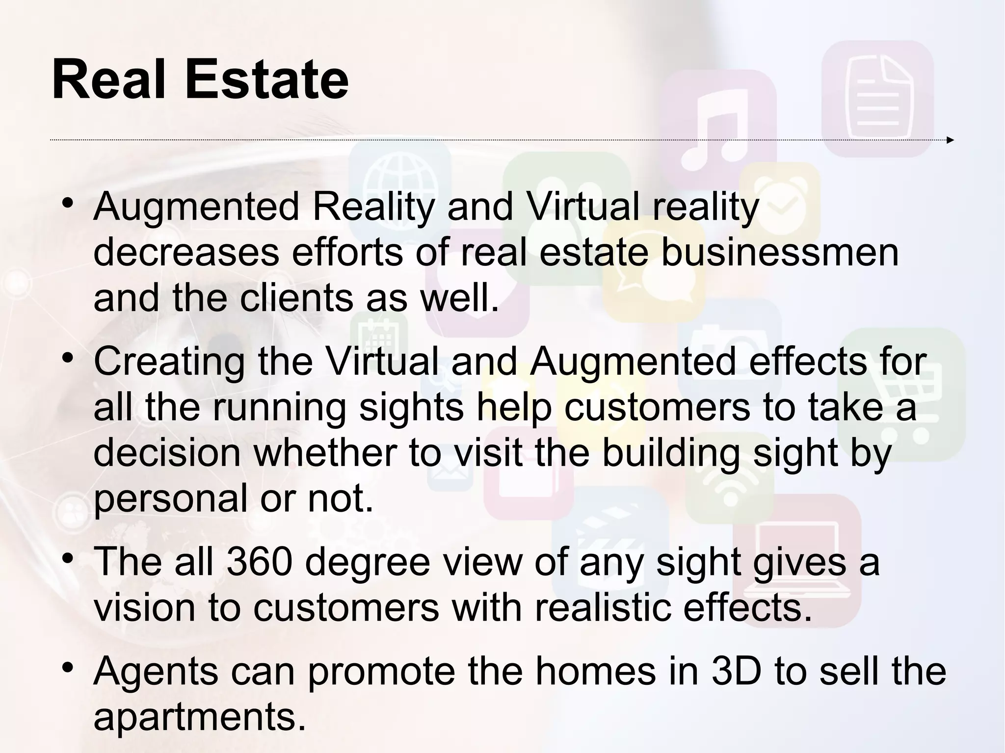 Real Estate

Augmented Reality and Virtual reality
decreases efforts of real estate businessmen
and the clients as well.

Creating the Virtual and Augmented effects for
all the running sights help customers to take a
decision whether to visit the building sight by
personal or not.

The all 360 degree view of any sight gives a
vision to customers with realistic effects.

Agents can promote the homes in 3D to sell the
apartments.
 