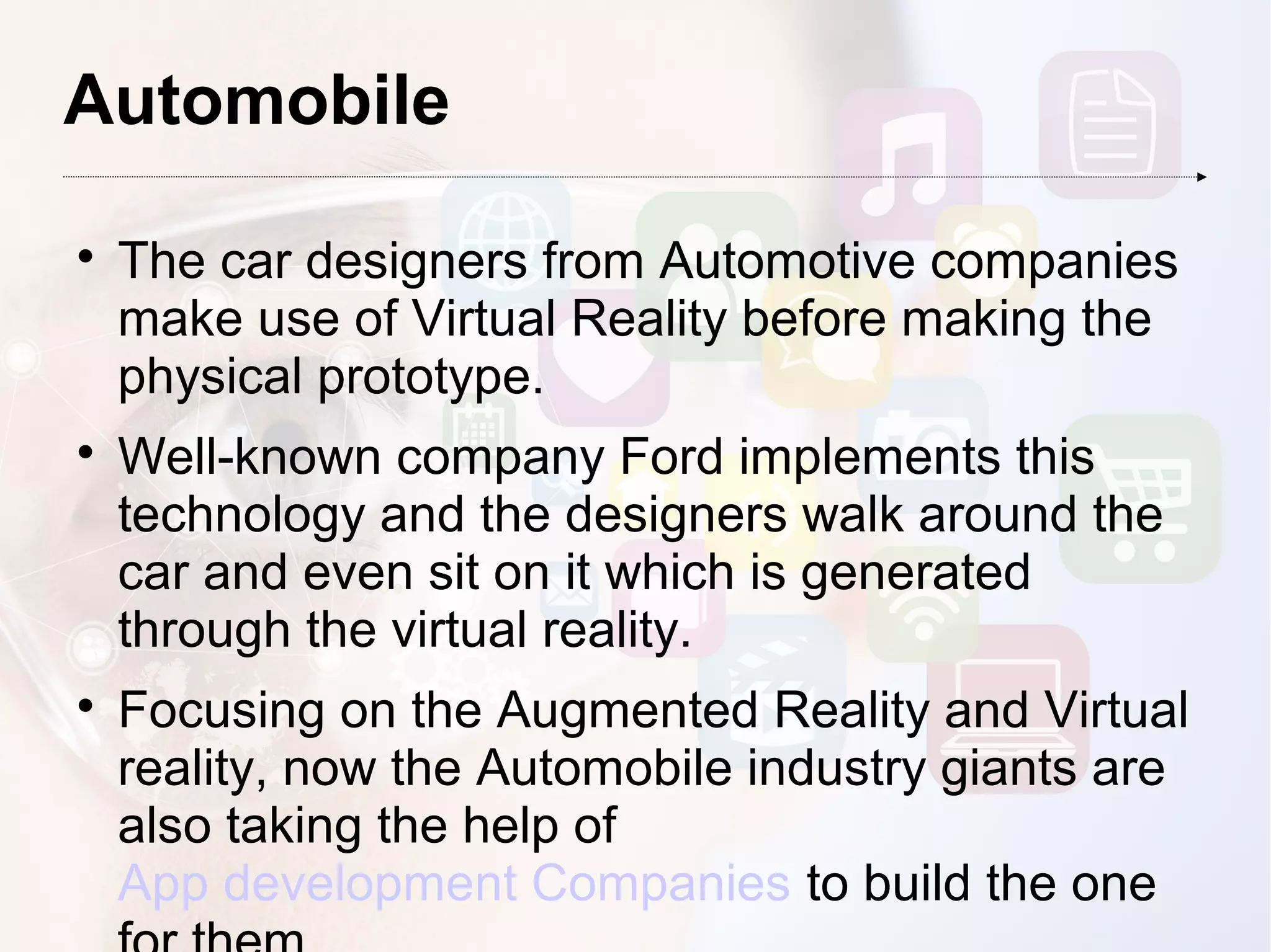 Automobile

The car designers from Automotive companies
make use of Virtual Reality before making the
physical prototype.

Well-known company Ford implements this
technology and the designers walk around the
car and even sit on it which is generated
through the virtual reality.

Focusing on the Augmented Reality and Virtual
reality, now the Automobile industry giants are
also taking the help of
App development Companies to build the one
 
