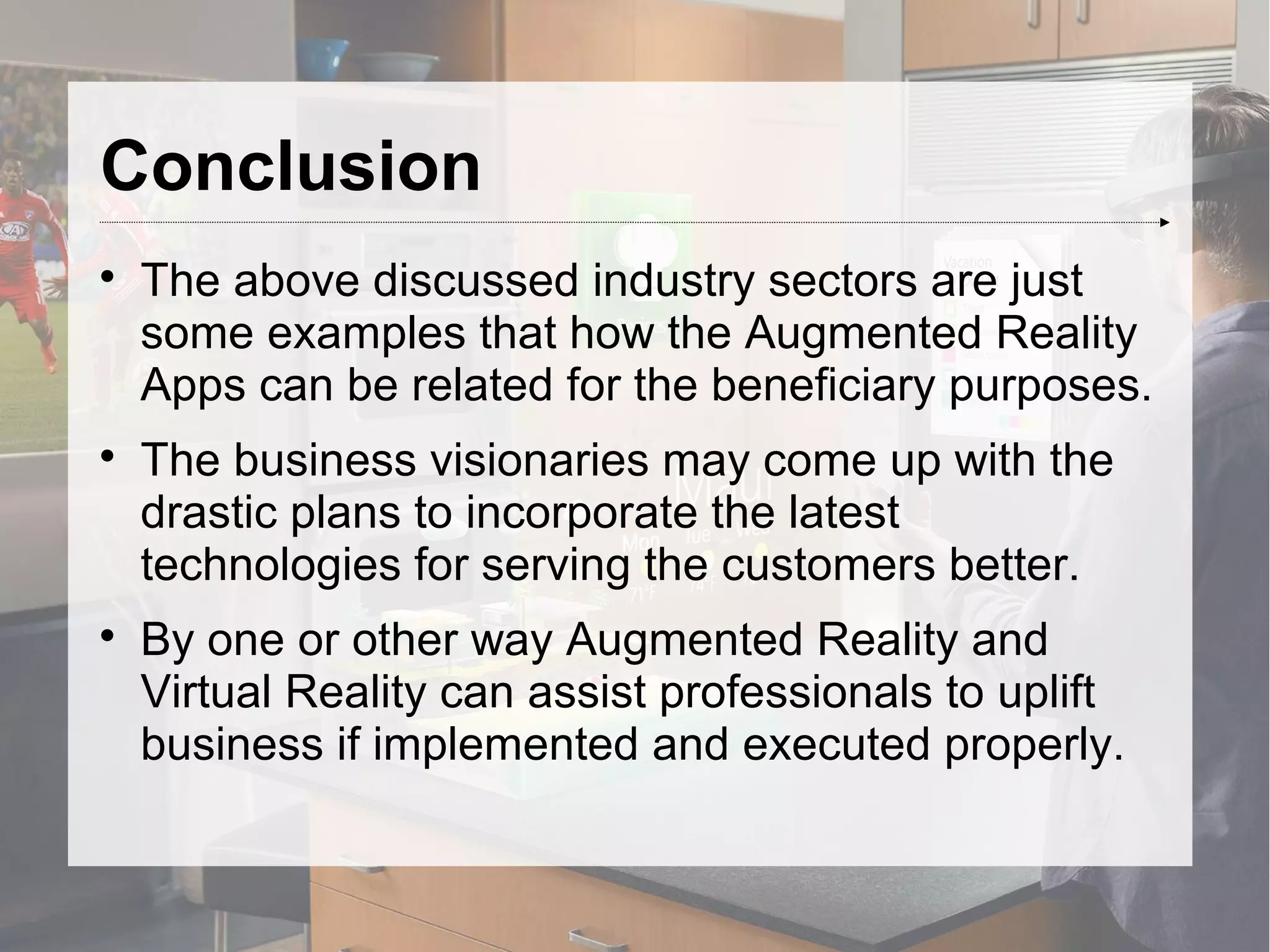 Conclusion

The above discussed industry sectors are just
some examples that how the Augmented Reality
Apps can be related for the beneficiary purposes.

The business visionaries may come up with the
drastic plans to incorporate the latest
technologies for serving the customers better.

By one or other way Augmented Reality and
Virtual Reality can assist professionals to uplift
business if implemented and executed properly.
 