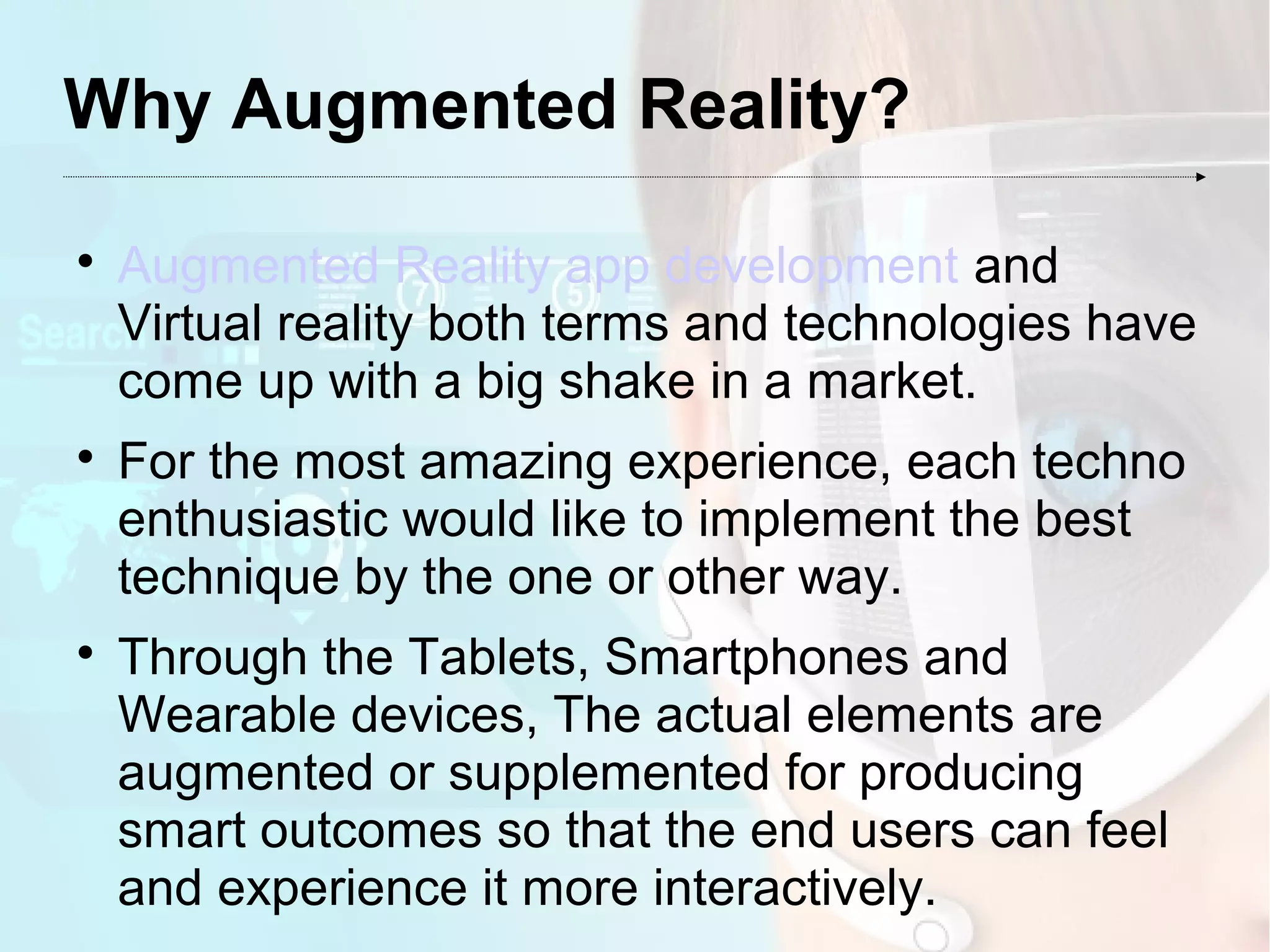 Why Augmented Reality?

Augmented Reality app development and
Virtual reality both terms and technologies have
come up with a big shake in a market.

For the most amazing experience, each techno
enthusiastic would like to implement the best
technique by the one or other way.

Through the Tablets, Smartphones and
Wearable devices, The actual elements are
augmented or supplemented for producing
smart outcomes so that the end users can feel
and experience it more interactively.
 