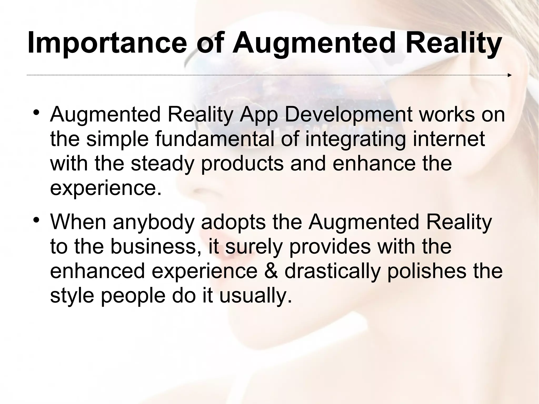 Importance of Augmented Reality

Augmented Reality App Development works on
the simple fundamental of integrating internet
with the steady products and enhance the
experience.

When anybody adopts the Augmented Reality
to the business, it surely provides with the
enhanced experience & drastically polishes the
style people do it usually.
 