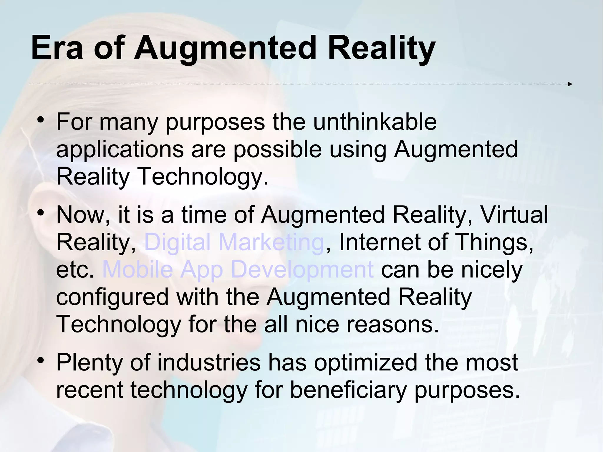 Era of Augmented Reality

For many purposes the unthinkable
applications are possible using Augmented
Reality Technology.

Now, it is a time of Augmented Reality, Virtual
Reality, Digital Marketing, Internet of Things,
etc. Mobile App Development can be nicely
configured with the Augmented Reality
Technology for the all nice reasons.

Plenty of industries has optimized the most
recent technology for beneficiary purposes.
 