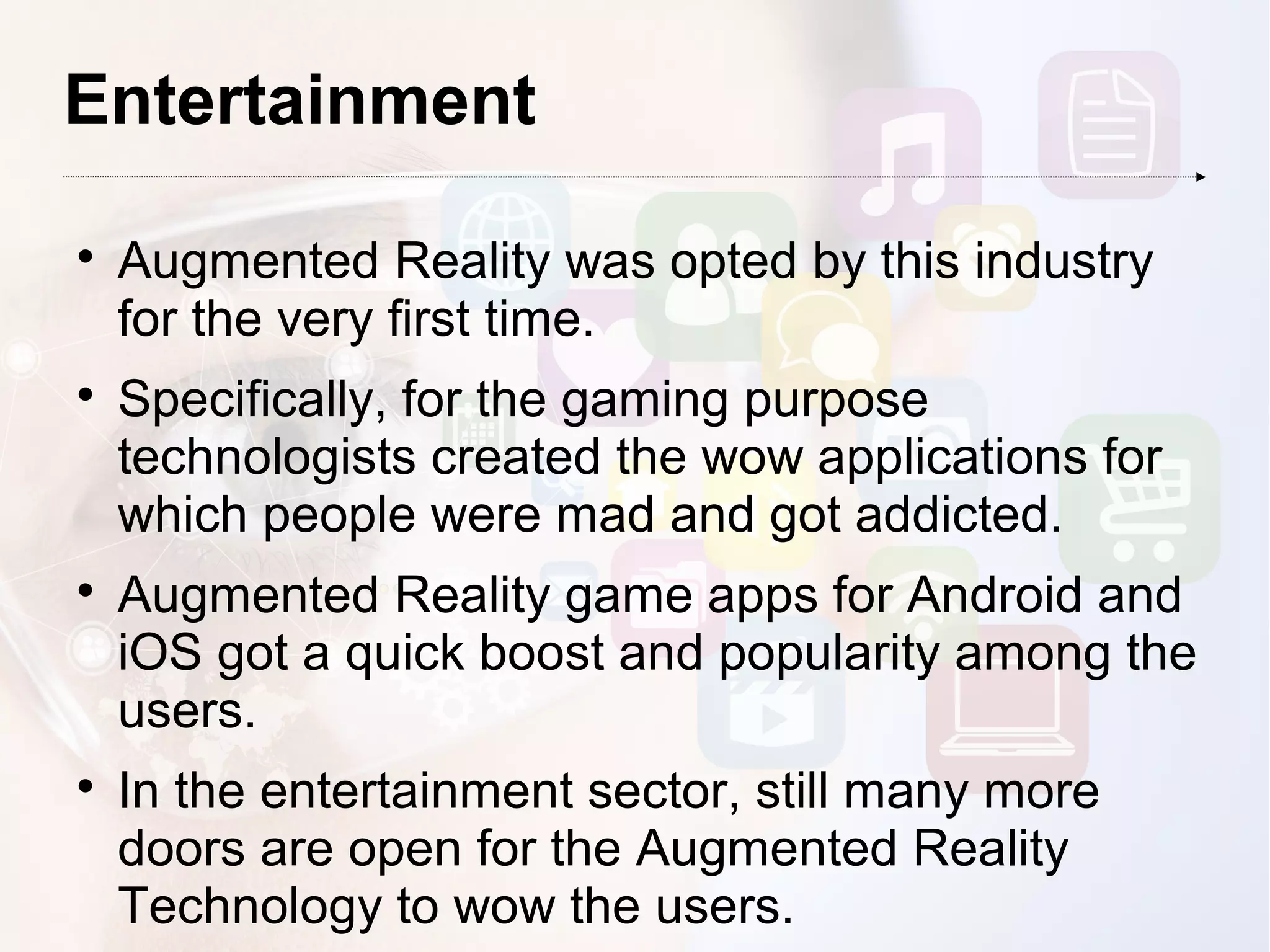 Entertainment

Augmented Reality was opted by this industry
for the very first time.

Specifically, for the gaming purpose
technologists created the wow applications for
which people were mad and got addicted.

Augmented Reality game apps for Android and
iOS got a quick boost and popularity among the
users.

In the entertainment sector, still many more
doors are open for the Augmented Reality
Technology to wow the users.
 