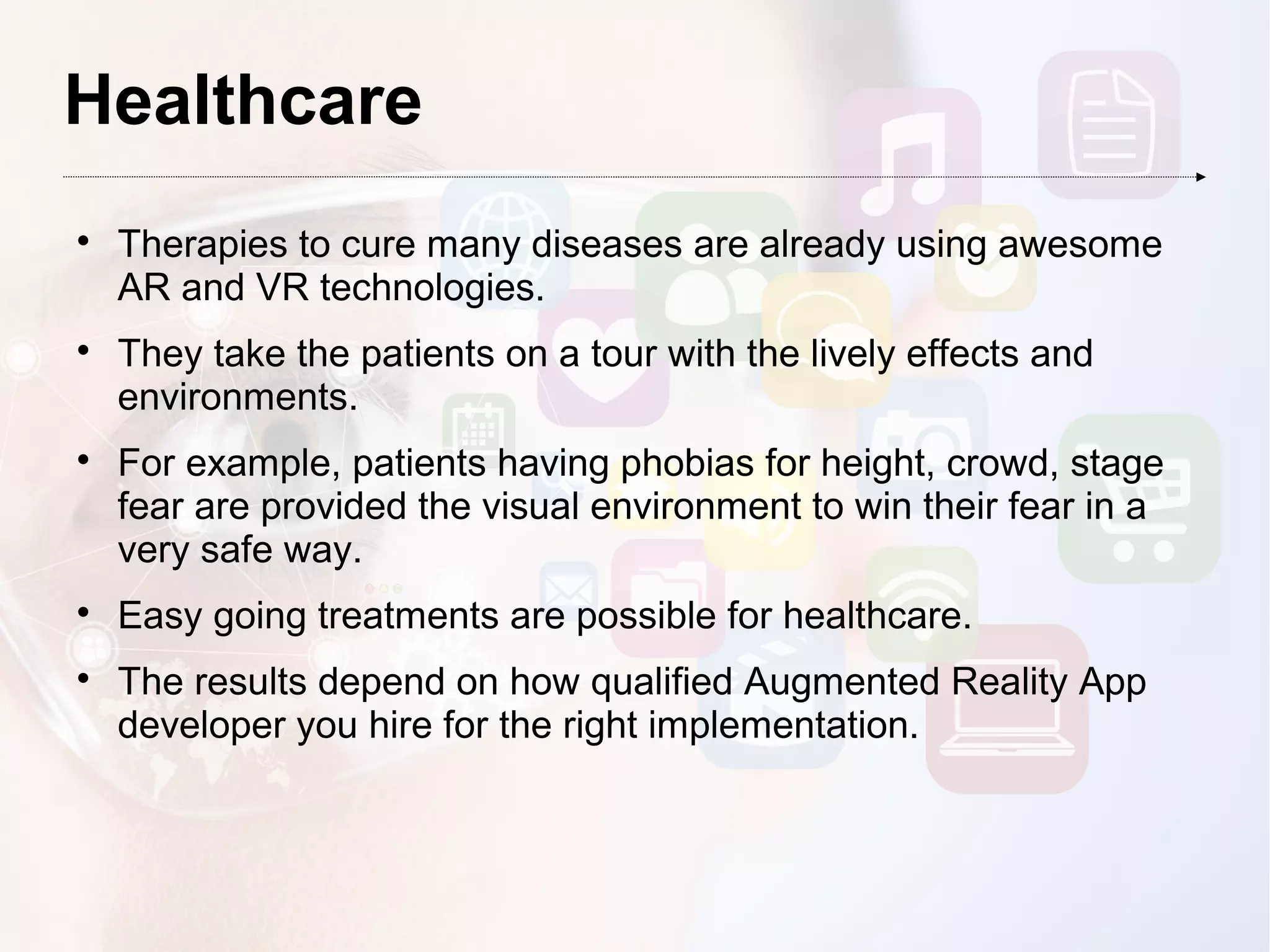 Healthcare

Therapies to cure many diseases are already using awesome
AR and VR technologies.

They take the patients on a tour with the lively effects and
environments.

For example, patients having phobias for height, crowd, stage
fear are provided the visual environment to win their fear in a
very safe way.

Easy going treatments are possible for healthcare.

The results depend on how qualified Augmented Reality App
developer you hire for the right implementation.
 