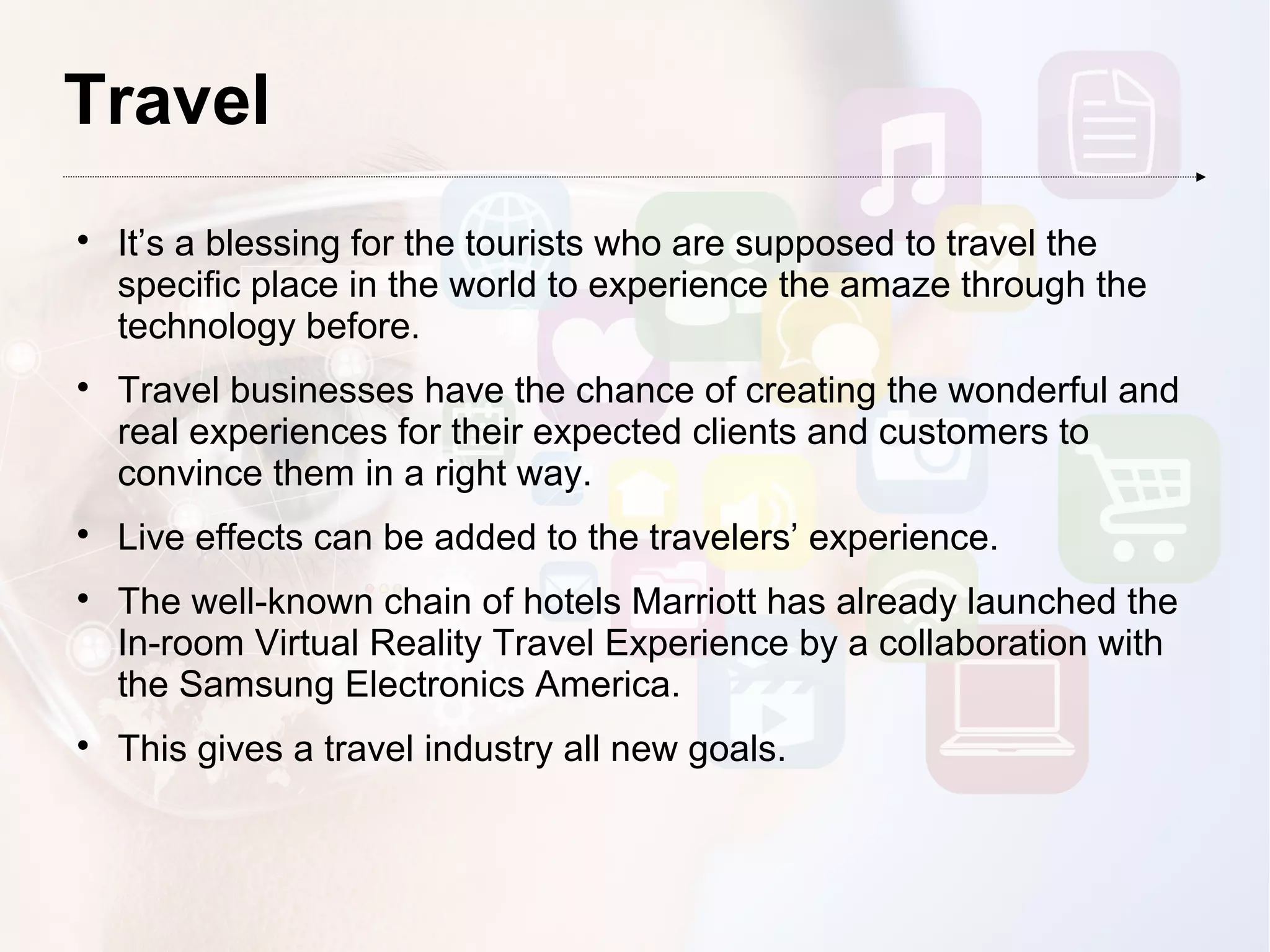 Travel

It’s a blessing for the tourists who are supposed to travel the
specific place in the world to experience the amaze through the
technology before.

Travel businesses have the chance of creating the wonderful and
real experiences for their expected clients and customers to
convince them in a right way.

Live effects can be added to the travelers’ experience.

The well-known chain of hotels Marriott has already launched the
In-room Virtual Reality Travel Experience by a collaboration with
the Samsung Electronics America.

This gives a travel industry all new goals.
 