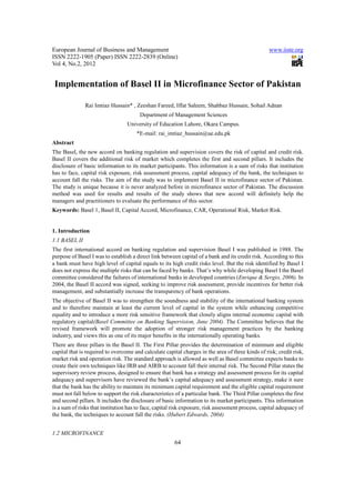 European Journal of Business and Management                                                        www.iiste.org
ISSN 2222-1905 (Paper) ISSN 2222-2839 (Online)
Vol 4, No.2, 2012


 Implementation of Basel II in Microfinance Sector of Pakistan

               Rai Imtiaz Hussain* , Zeeshan Fareed, Iffat Saleem, Shahbaz Hussain, Sohail Adnan
                                        Department of Management Sciences
                                  University of Education Lahore, Okara Campus.
                                      *E-mail: rai_imtiaz_hussain@ue.edu.pk
Abstract
The Basel, the new accord on banking regulation and supervision covers the risk of capital and credit risk.
Basel II covers the additional risk of market which completes the first and second pillars. It includes the
disclosure of basic information to its market participants. This information is a sum of risks that institution
has to face, capital risk exposure, risk assessment process, capital adequacy of the bank, the techniques to
account fall the risks. The aim of the study was to implement Basel II in microfinance sector of Pakistan.
The study is unique because it is never analyzed before in microfinance sector of Pakistan. The discussion
method was used for results and results of the study shows that new accord will definitely help the
managers and practitioners to evaluate the performance of this sector.
Keywords: Basel 1, Basel II, Capital Accord, Microfinance, CAR, Operational Risk, Market Risk.


1. Introduction
1.1 BASEL II
The first international accord on banking regulation and supervision Basel I was published in 1988. The
purpose of Basel I was to establish a direct link between capital of a bank and its credit risk. According to this
a bank must have high level of capital equals to its high credit risks level. But the risk identified by Basel I
does not express the multiple risks that can be faced by banks. That’s why while developing Basel I the Basel
committee considered the failures of international banks in developed countries (Enrique & Sergio, 2006). In
2004, the Basel II accord was signed, seeking to improve risk assessment, provide incentives for better risk
management, and substantially increase the transparency of bank operations.
The objective of Basel II was to strengthen the soundness and stability of the international banking system
and to therefore maintain at least the current level of capital in the system while enhancing competitive
equality and to introduce a more risk sensitive framework that closely aligns internal economic capital with
regulatory capital(Basel Committee on Banking Supervision, June 2004). The Committee believes that the
revised framework will promote the adoption of stronger risk management practices by the banking
industry, and views this as one of its major benefits in the internationally operating banks.
There are three pillars in the Basel II. The First Pillar provides the determination of minimum and eligible
capital that is required to overcome and calculate capital charges in the area of three kinds of risk; credit risk,
market risk and operation risk. The standard approach is allowed as well as Basel committee expects banks to
create their own techniques like IRB and AIRB to account fall their internal risk. The Second Pillar states the
supervisory review process, designed to ensure that bank has a strategy and assessment process for its capital
adequacy and supervisors have reviewed the bank’s capital adequacy and assessment strategy, make it sure
that the bank has the ability to maintain its minimum capital requirement and the eligible capital requirement
must not fall below to support the risk characteristics of a particular bank. The Third Pillar completes the first
and second pillars. It includes the disclosure of basic information to its market participants. This information
is a sum of risks that institution has to face, capital risk exposure, risk assessment process, capital adequacy of
the bank, the techniques to account fall the risks. (Hubert Edwards, 2004)


1.2 MICROFINANCE
                                                        64
 