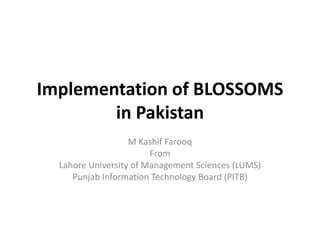 Implementation of BLOSSOMS
        in Pakistan
                   M Kashif Farooq
                        From
  Lahore University of Management Sciences (LUMS)
     Punjab Information Technology Board (PITB)
 