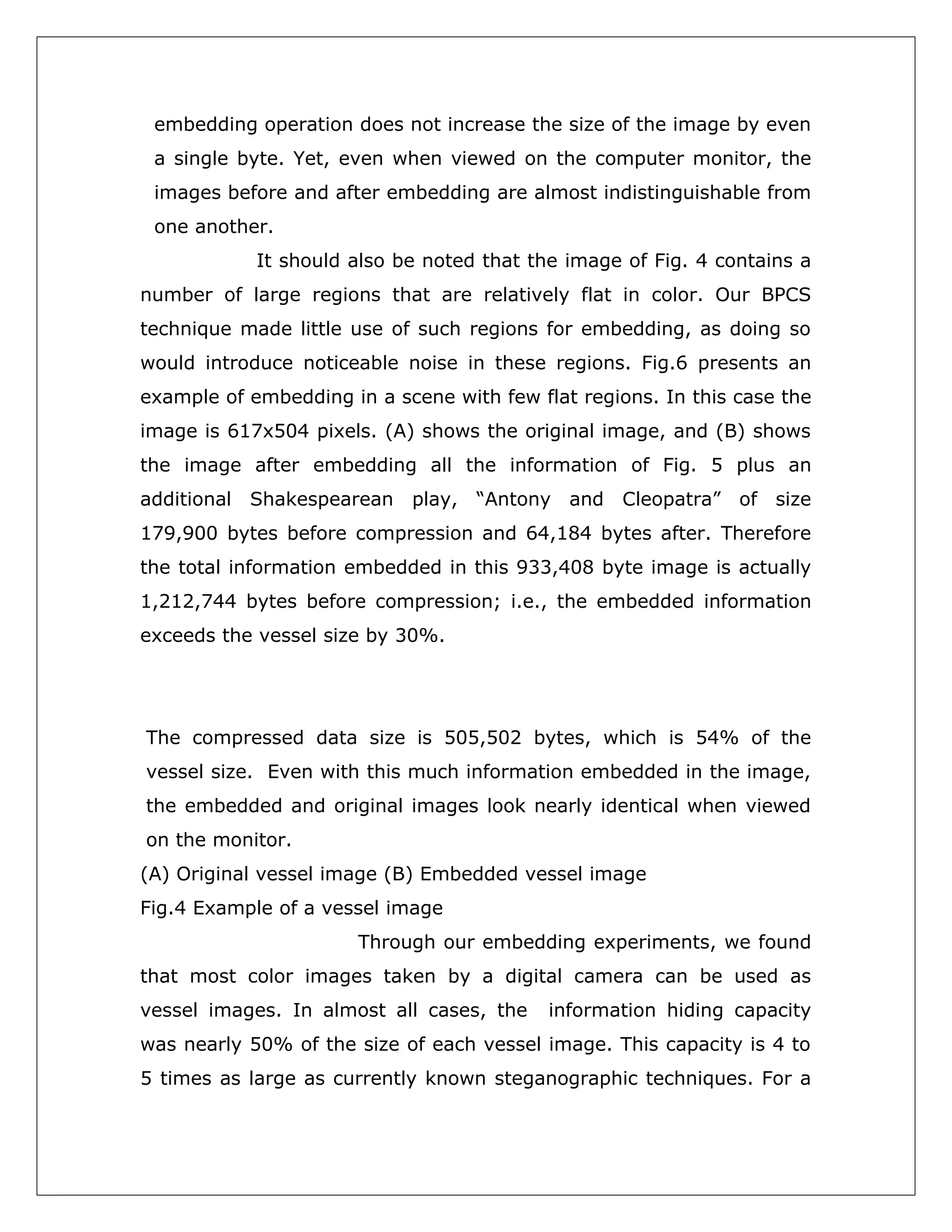 embedding operation does not increase the size of the image by even
a single byte. Yet, even when viewed on the computer monitor, the
images before and after embedding are almost indistinguishable from
one another.
It should also be noted that the image of Fig. 4 contains a
number of large regions that are relatively flat in color. Our BPCS
technique made little use of such regions for embedding, as doing so
would introduce noticeable noise in these regions. Fig.6 presents an
example of embedding in a scene with few flat regions. In this case the
image is 617x504 pixels. (A) shows the original image, and (B) shows
the image after embedding all the information of Fig. 5 plus an
additional Shakespearean play, “Antony and Cleopatra” of size
179,900 bytes before compression and 64,184 bytes after. Therefore
the total information embedded in this 933,408 byte image is actually
1,212,744 bytes before compression; i.e., the embedded information
exceeds the vessel size by 30%.

The compressed data size is 505,502 bytes, which is 54% of the
vessel size. Even with this much information embedded in the image,
the embedded and original images look nearly identical when viewed
on the monitor.
(A) Original vessel image (B) Embedded vessel image
Fig.4 Example of a vessel image
Through our embedding experiments, we found
that most color images taken by a digital camera can be used as
vessel images. In almost all cases, the

information hiding capacity

was nearly 50% of the size of each vessel image. This capacity is 4 to
5 times as large as currently known steganographic techniques. For a

 