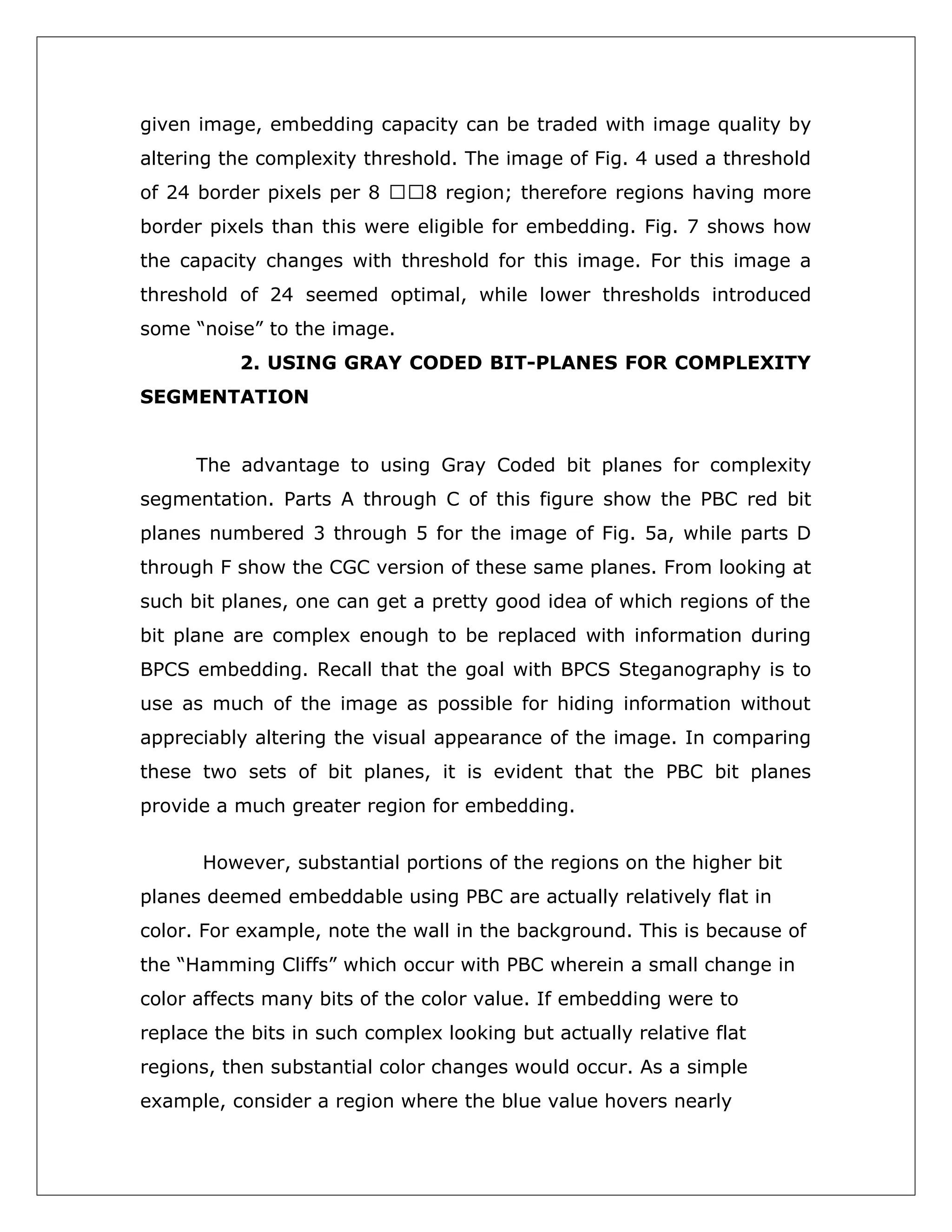 given image, embedding capacity can be traded with image quality by
altering the complexity threshold. The image of Fig. 4 used a threshold
of 24 border pixels per 8 8 region; therefore regions having more
border pixels than this were eligible for embedding. Fig. 7 shows how
the capacity changes with threshold for this image. For this image a
threshold of 24 seemed optimal, while lower thresholds introduced
some “noise” to the image.
2. USING GRAY CODED BIT-PLANES FOR COMPLEXITY
SEGMENTATION
The advantage to using Gray Coded bit planes for complexity
segmentation. Parts A through C of this figure show the PBC red bit
planes numbered 3 through 5 for the image of Fig. 5a, while parts D
through F show the CGC version of these same planes. From looking at
such bit planes, one can get a pretty good idea of which regions of the
bit plane are complex enough to be replaced with information during
BPCS embedding. Recall that the goal with BPCS Steganography is to
use as much of the image as possible for hiding information without
appreciably altering the visual appearance of the image. In comparing
these two sets of bit planes, it is evident that the PBC bit planes
provide a much greater region for embedding.
However, substantial portions of the regions on the higher bit
planes deemed embeddable using PBC are actually relatively flat in
color. For example, note the wall in the background. This is because of
the “Hamming Cliffs” which occur with PBC wherein a small change in
color affects many bits of the color value. If embedding were to
replace the bits in such complex looking but actually relative flat
regions, then substantial color changes would occur. As a simple
example, consider a region where the blue value hovers nearly

 