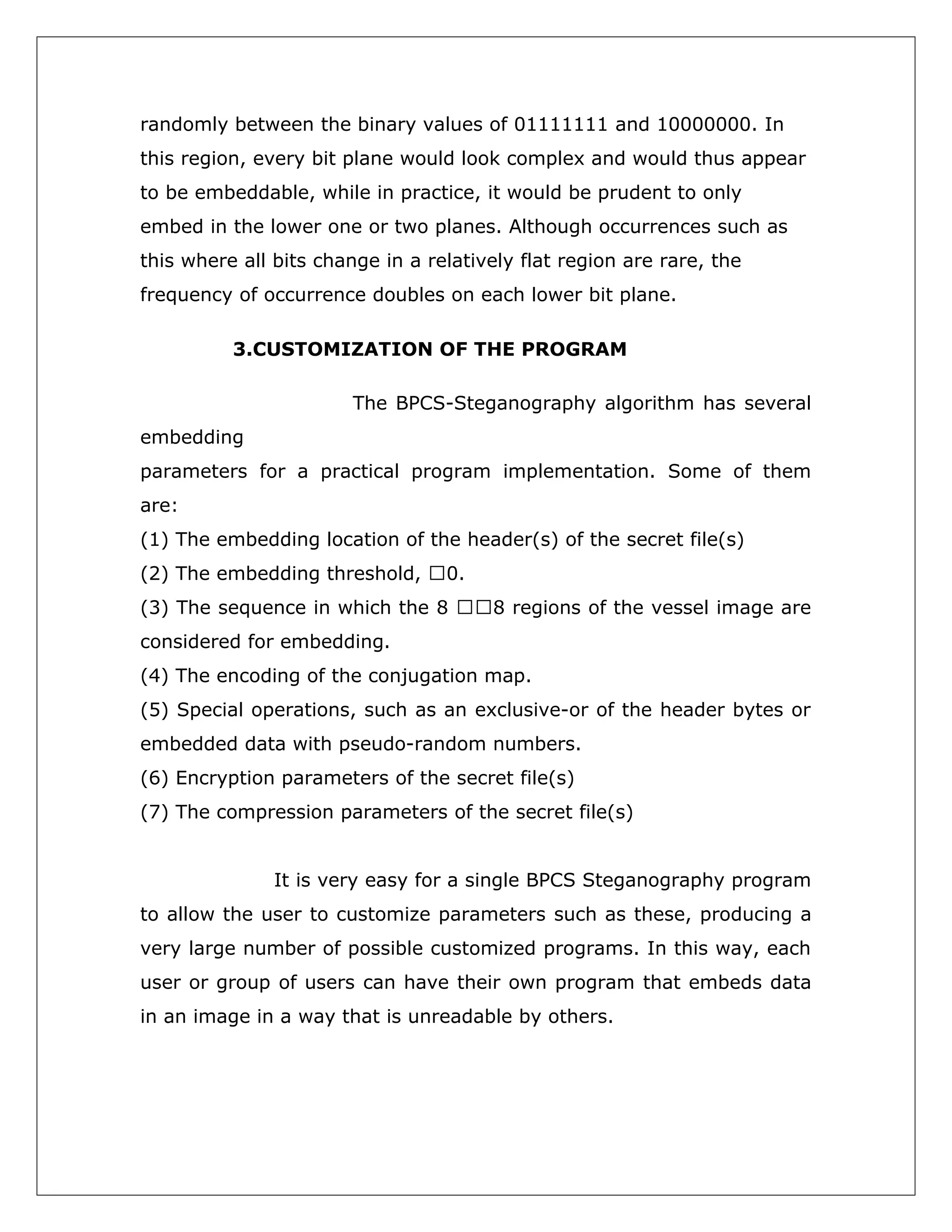 randomly between the binary values of 01111111 and 10000000. In
this region, every bit plane would look complex and would thus appear
to be embeddable, while in practice, it would be prudent to only
embed in the lower one or two planes. Although occurrences such as
this where all bits change in a relatively flat region are rare, the
frequency of occurrence doubles on each lower bit plane.
3.CUSTOMIZATION OF THE PROGRAM
The BPCS-Steganography algorithm has several
embedding
parameters for a practical program implementation. Some of them
are:
(1) The embedding location of the header(s) of the secret file(s)
(2) The embedding threshold, 0.
(3) The sequence in which the 8 8 regions of the vessel image are
considered for embedding.
(4) The encoding of the conjugation map.
(5) Special operations, such as an exclusive-or of the header bytes or
embedded data with pseudo-random numbers.
(6) Encryption parameters of the secret file(s)
(7) The compression parameters of the secret file(s)
It is very easy for a single BPCS Steganography program
to allow the user to customize parameters such as these, producing a
very large number of possible customized programs. In this way, each
user or group of users can have their own program that embeds data
in an image in a way that is unreadable by others.

 