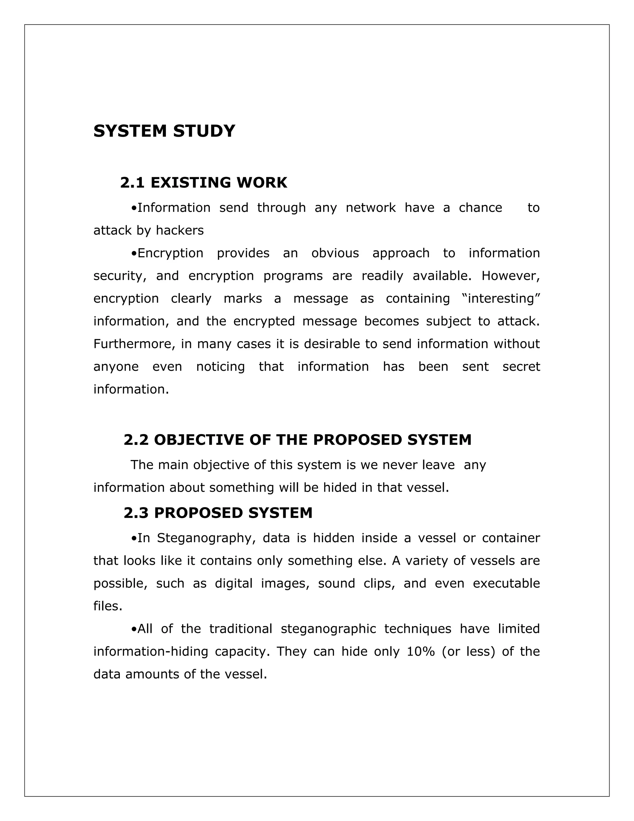 SYSTEM STUDY
2.1 EXISTING WORK
•Information send through any network have a chance

to

attack by hackers
•Encryption

provides

an

obvious

approach

to

information

security, and encryption programs are readily available. However,
encryption clearly marks a message as containing “interesting”
information, and the encrypted message becomes subject to attack.
Furthermore, in many cases it is desirable to send information without
anyone

even

noticing

that

information

has

been

sent

secret

information.

2.2 OBJECTIVE OF THE PROPOSED SYSTEM
The main objective of this system is we never leave any
information about something will be hided in that vessel.

2.3 PROPOSED SYSTEM
•In Steganography, data is hidden inside a vessel or container
that looks like it contains only something else. A variety of vessels are
possible, such as digital images, sound clips, and even executable
files.
•All of the traditional steganographic techniques have limited
information-hiding capacity. They can hide only 10% (or less) of the
data amounts of the vessel.

 