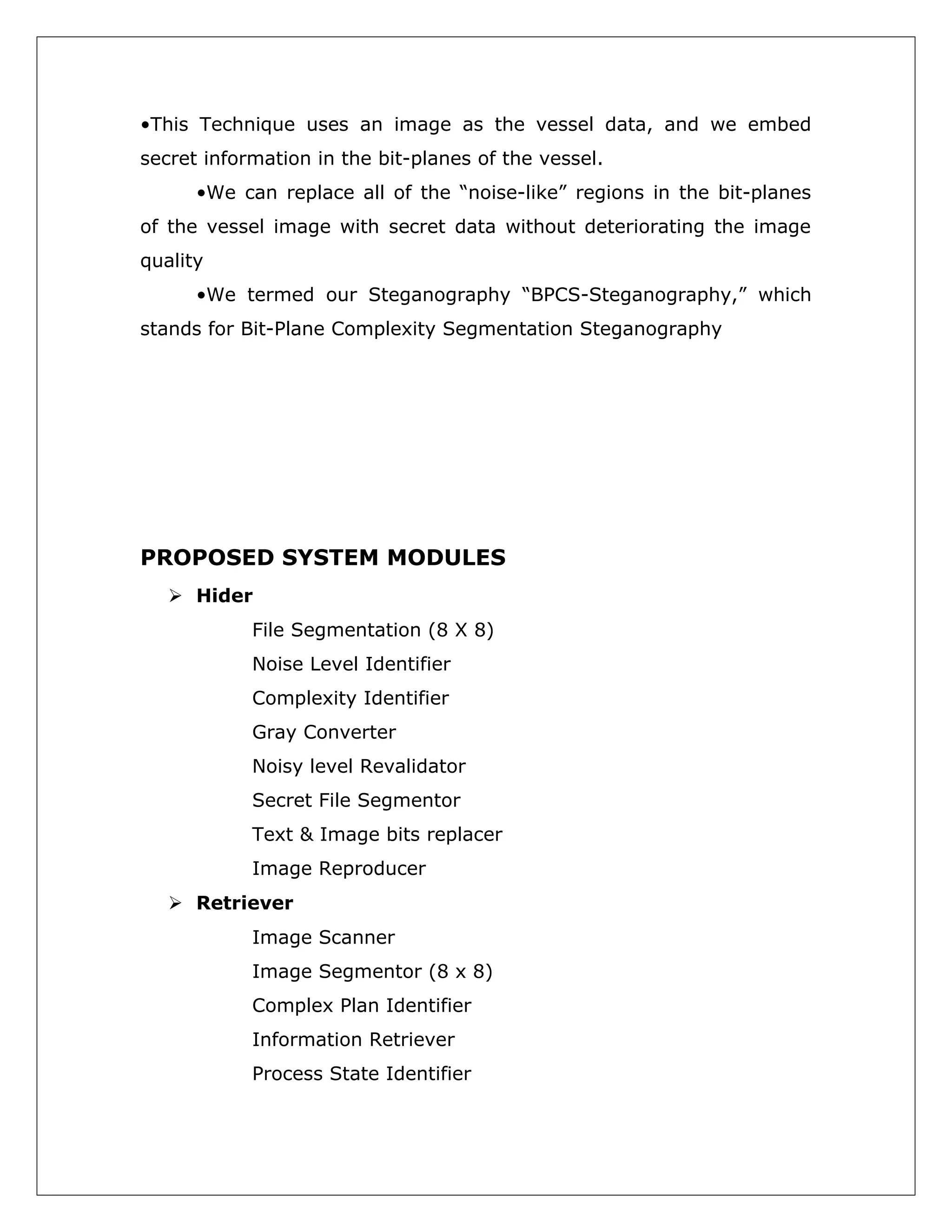 •This Technique uses an image as the vessel data, and we embed
secret information in the bit-planes of the vessel.
•We can replace all of the “noise-like” regions in the bit-planes
of the vessel image with secret data without deteriorating the image
quality
•We termed our Steganography “BPCS-Steganography,” which
stands for Bit-Plane Complexity Segmentation Steganography

PROPOSED SYSTEM MODULES
 Hider
File Segmentation (8 X 8)
Noise Level Identifier
Complexity Identifier
Gray Converter
Noisy level Revalidator
Secret File Segmentor
Text & Image bits replacer
Image Reproducer
 Retriever
Image Scanner
Image Segmentor (8 x 8)
Complex Plan Identifier
Information Retriever
Process State Identifier

 