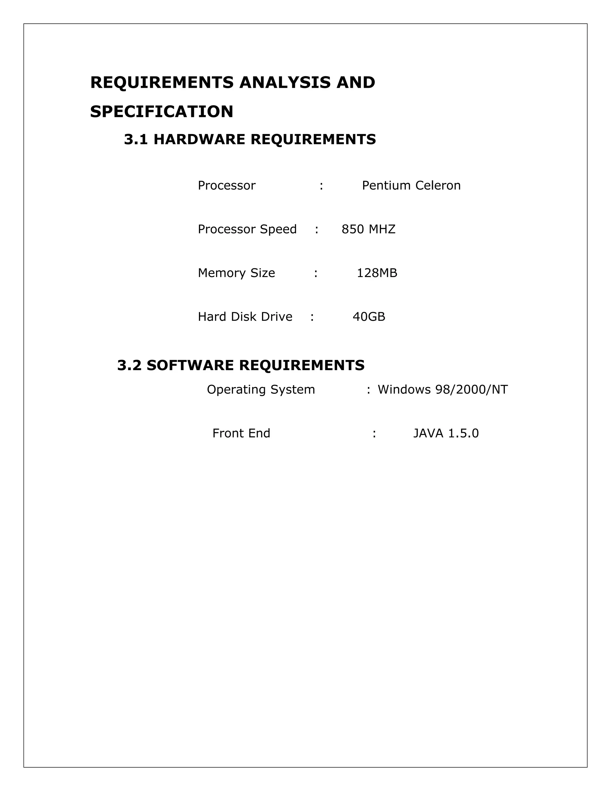 REQUIREMENTS ANALYSIS AND
SPECIFICATION
3.1 HARDWARE REQUIREMENTS
Processor

:

Pentium Celeron

Processor Speed

:

850 MHZ

Memory Size

:

128MB

Hard Disk Drive

:

40GB

3.2 SOFTWARE REQUIREMENTS
Operating System
Front End

: Windows 98/2000/NT
:

JAVA 1.5.0

 