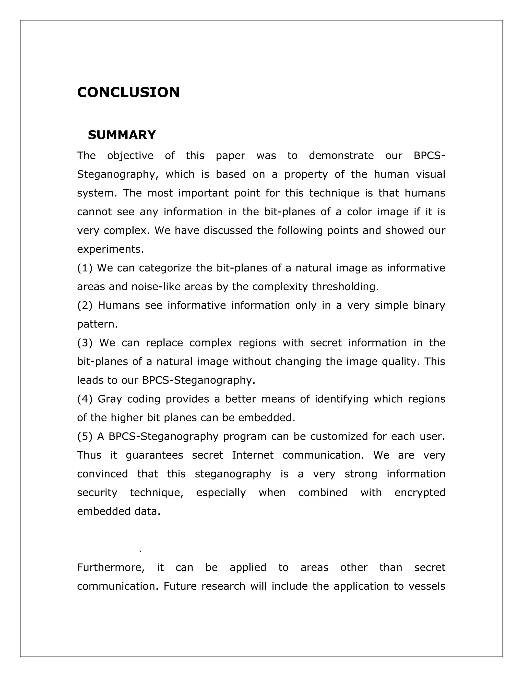 CONCLUSION
SUMMARY
The

objective

of

this

paper

was

to

demonstrate

our

BPCS-

Steganography, which is based on a property of the human visual
system. The most important point for this technique is that humans
cannot see any information in the bit-planes of a color image if it is
very complex. We have discussed the following points and showed our
experiments.
(1) We can categorize the bit-planes of a natural image as informative
areas and noise-like areas by the complexity thresholding.
(2) Humans see informative information only in a very simple binary
pattern.
(3) We can replace complex regions with secret information in the
bit-planes of a natural image without changing the image quality. This
leads to our BPCS-Steganography.
(4) Gray coding provides a better means of identifying which regions
of the higher bit planes can be embedded.
(5) A BPCS-Steganography program can be customized for each user.
Thus it guarantees secret Internet communication. We are very
convinced that this steganography is a very strong information
security

technique,

especially

when

combined

with

encrypted

embedded data.
.
Furthermore,

it

can

be

applied

to

areas

other

than

secret

communication. Future research will include the application to vessels

 