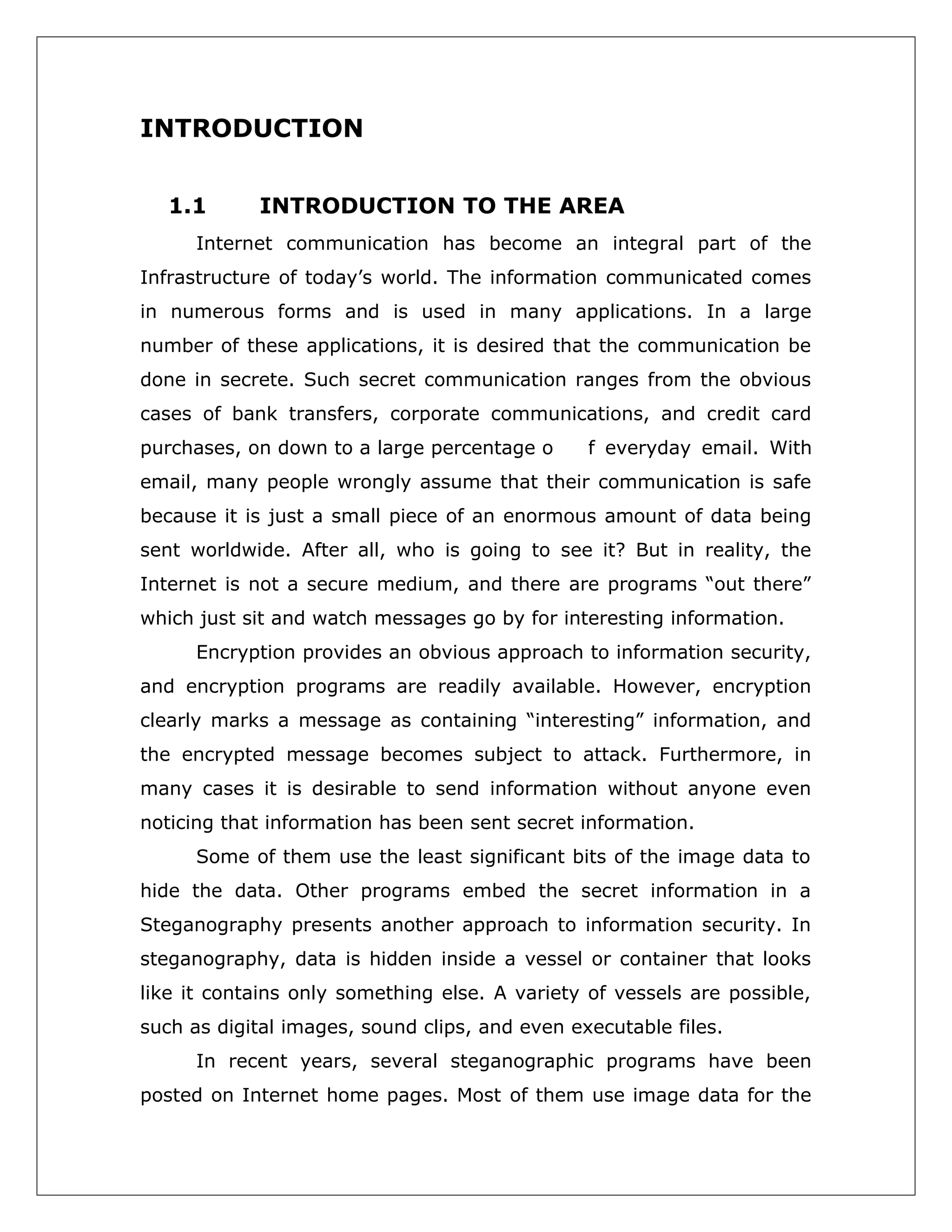 INTRODUCTION
1.1

INTRODUCTION TO THE AREA

Internet communication has become an integral part of the
Infrastructure of today’s world. The information communicated comes
in numerous forms and is used in many applications. In a large
number of these applications, it is desired that the communication be
done in secrete. Such secret communication ranges from the obvious
cases of bank transfers, corporate communications, and credit card
purchases, on down to a large percentage o

f everyday email. With

email, many people wrongly assume that their communication is safe
because it is just a small piece of an enormous amount of data being
sent worldwide. After all, who is going to see it? But in reality, the
Internet is not a secure medium, and there are programs “out there”
which just sit and watch messages go by for interesting information.
Encryption provides an obvious approach to information security,
and encryption programs are readily available. However, encryption
clearly marks a message as containing “interesting” information, and
the encrypted message becomes subject to attack. Furthermore, in
many cases it is desirable to send information without anyone even
noticing that information has been sent secret information.
Some of them use the least significant bits of the image data to
hide the data. Other programs embed the secret information in a
Steganography presents another approach to information security. In
steganography, data is hidden inside a vessel or container that looks
like it contains only something else. A variety of vessels are possible,
such as digital images, sound clips, and even executable files.
In recent years, several steganographic programs have been
posted on Internet home pages. Most of them use image data for the

 