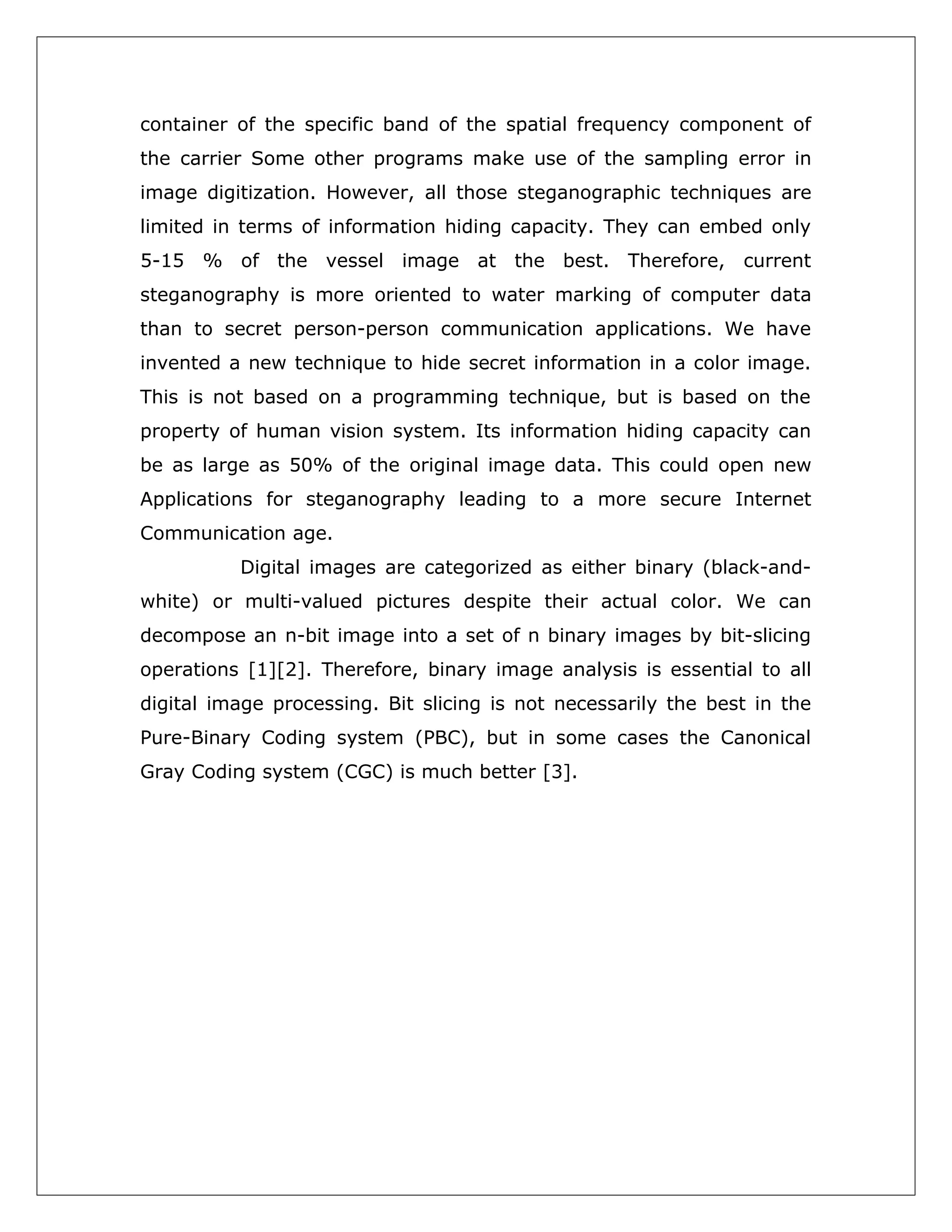 container of the specific band of the spatial frequency component of
the carrier Some other programs make use of the sampling error in
image digitization. However, all those steganographic techniques are
limited in terms of information hiding capacity. They can embed only
5-15 % of the vessel image at the best. Therefore, current
steganography is more oriented to water marking of computer data
than to secret person-person communication applications. We have
invented a new technique to hide secret information in a color image.
This is not based on a programming technique, but is based on the
property of human vision system. Its information hiding capacity can
be as large as 50% of the original image data. This could open new
Applications for steganography leading to a more secure Internet
Communication age.
Digital images are categorized as either binary (black-andwhite) or multi-valued pictures despite their actual color. We can
decompose an n-bit image into a set of n binary images by bit-slicing
operations [1][2]. Therefore, binary image analysis is essential to all
digital image processing. Bit slicing is not necessarily the best in the
Pure-Binary Coding system (PBC), but in some cases the Canonical
Gray Coding system (CGC) is much better [3].

 