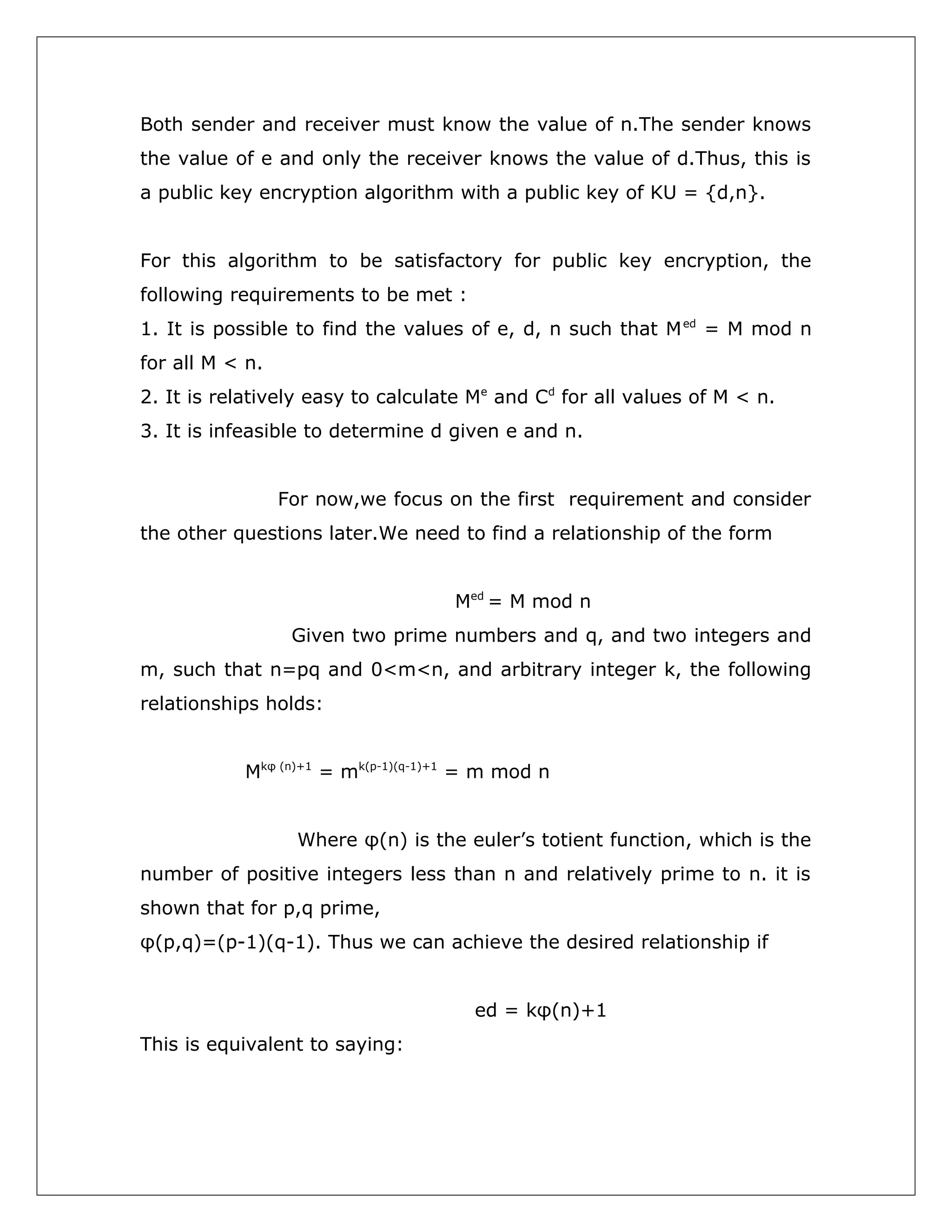 Both sender and receiver must know the value of n.The sender knows
the value of e and only the receiver knows the value of d.Thus, this is
a public key encryption algorithm with a public key of KU = {d,n}.
For this algorithm to be satisfactory for public key encryption, the
following requirements to be met :
1. It is possible to find the values of e, d, n such that M ed = M mod n
for all M < n.
2. It is relatively easy to calculate Me and Cd for all values of M < n.
3. It is infeasible to determine d given e and n.
For now,we focus on the first requirement and consider
the other questions later.We need to find a relationship of the form
Med = M mod n
Given two prime numbers and q, and two integers and
m, such that n=pq and 0<m<n, and arbitrary integer k, the following
relationships holds:
Mkφ (n)+1 = mk(p-1)(q-1)+1 = m mod n
Where φ(n) is the euler’s totient function, which is the
number of positive integers less than n and relatively prime to n. it is
shown that for p,q prime,
φ(p,q)=(p-1)(q-1). Thus we can achieve the desired relationship if
ed = kφ(n)+1
This is equivalent to saying:

 