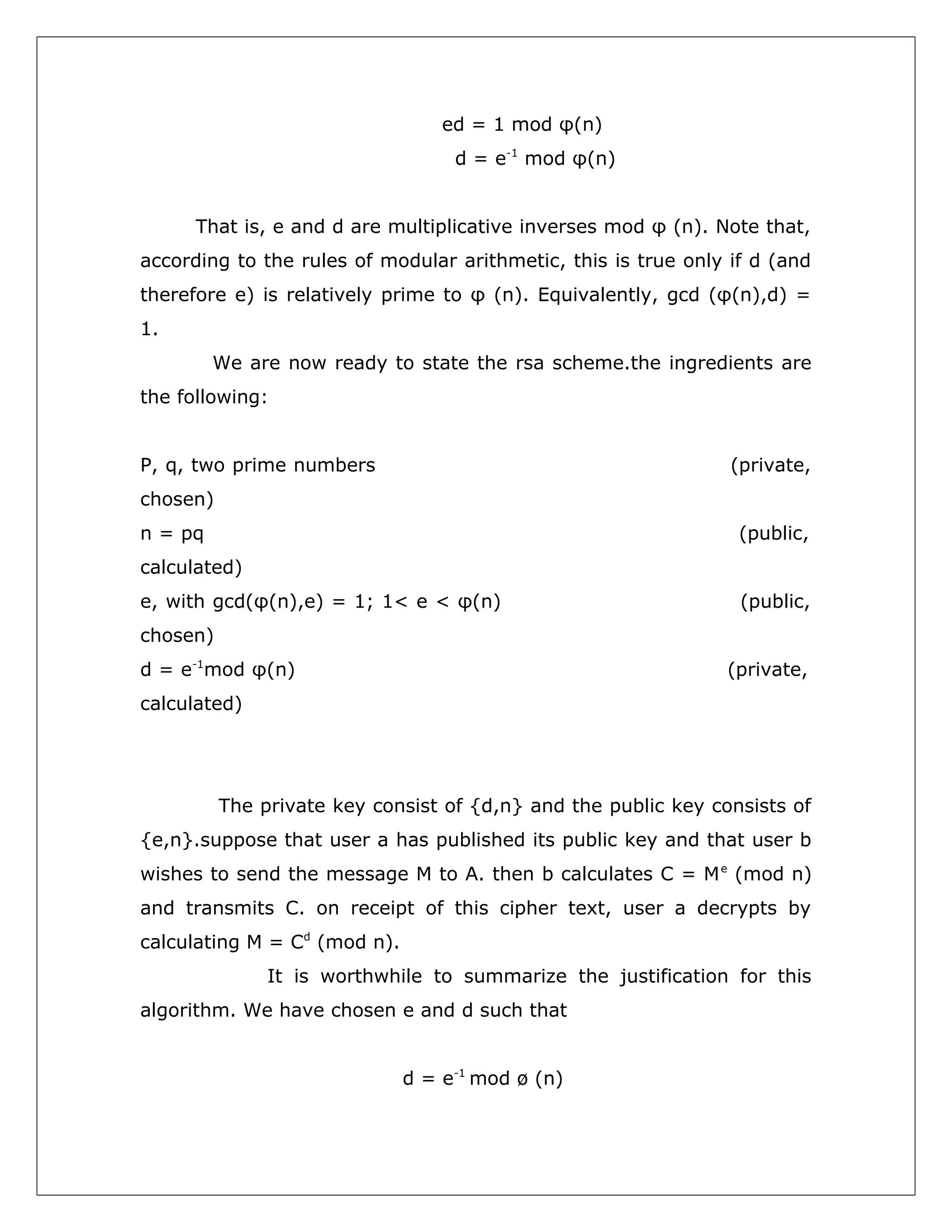 ed = 1 mod φ(n)
d = e-1 mod φ(n)
That is, e and d are multiplicative inverses mod φ (n). Note that,
according to the rules of modular arithmetic, this is true only if d (and
therefore e) is relatively prime to φ (n). Equivalently, gcd (φ(n),d) =
1.
We are now ready to state the rsa scheme.the ingredients are
the following:
P, q, two prime numbers

(private,

chosen)
n = pq

(public,

calculated)
e, with gcd(φ(n),e) = 1; 1< e < φ(n)

(public,

chosen)
d = e-1mod φ(n)

(private,

calculated)

The private key consist of {d,n} and the public key consists of
{e,n}.suppose that user a has published its public key and that user b
wishes to send the message M to A. then b calculates C = M e (mod n)
and transmits C. on receipt of this cipher text, user a decrypts by
calculating M = Cd (mod n).
It is worthwhile to summarize the justification for this
algorithm. We have chosen e and d such that
d = e-1 mod ø (n)

 
