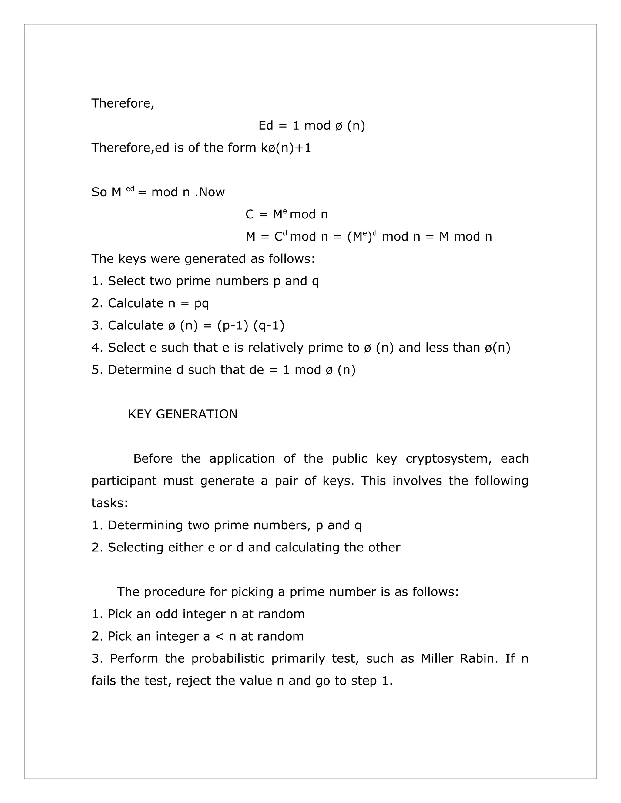 Therefore,
Ed = 1 mod ø (n)
Therefore,ed is of the form kø(n)+1
So M

ed

= mod n .Now
C = Me mod n
M = Cd mod n = (Me)d mod n = M mod n

The keys were generated as follows:
1. Select two prime numbers p and q
2. Calculate n = pq
3. Calculate ø (n) = (p-1) (q-1)
4. Select e such that e is relatively prime to ø (n) and less than ø(n)
5. Determine d such that de = 1 mod ø (n)
KEY GENERATION
Before the application of the public key cryptosystem, each
participant must generate a pair of keys. This involves the following
tasks:
1. Determining two prime numbers, p and q
2. Selecting either e or d and calculating the other
The procedure for picking a prime number is as follows:
1. Pick an odd integer n at random
2. Pick an integer a < n at random
3. Perform the probabilistic primarily test, such as Miller Rabin. If n
fails the test, reject the value n and go to step 1.

 