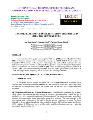 International Journal of Electronics and Communication Engineering & Technology (IJECET), ISSN
0976 – 6464(Print), ISSN 0976 – 6472(Online) Volume 4, Issue 4, July-August (2013), © IAEME
42
IMPLEMENTATION OF CHANNEL ESTIMATION ALGORITHMS IN
OFDM FOR 64 SUBCARRIERS
Navdeep Bansal1
, Sukhjeet Singh2
, Pardeep Kumar Jindal3
1
ECE Department, GTBKIET Chhapianwali
2
ECE Department, GTBKIET Chhapianwali
3
ECE Department, GGSCET Talwandi Sabo
ABSTRACT
Main objectives of this paper is to design the PSK and QAM system for Symbol Error Rate
(SER) performance analysis and to estimate the channels in OFDM. PSK & QAM syatems are
designed for 64 Sbcarriers. In this paper we will compare the SER for both techniques for same
modulation rate and same number of subcarrier. In this paper we will show how Symbol error rate is
reduced as modulation rate increases for PSK & QAM. We will use three algotihms LS, LMMSE &
Modified MMSE to compare the result parameters. Modified MMSE gives better results than LS &
LMSE but computational complexity will be increased that is its major drawback.
Keywords: OFDM, PSK, QAM, SER, LS, LMMSE, Modidied MMSE
1. INTRODUCTION
In this paper we will design the system for PSK & QAM modulation techniques for 64
subcarriers for the channel estimation in OFDM. We will implement the LS and LMMSE algorithms
to estimate the channels and compare the symbol error rate for the PSK & QAM Modulation
technique.
OFDM(Orthognal Frequency Division Modulation) is a multichannel modulation that divides a
given channel into many parallel sub-channels or subcarriers, so that multiple symbols are sent in
parallel. It is a block transmission technique.The transmitted OFDM signal multiplexes several low-
rate data streams-each data stream is associated with a given subcarrier. The main advantage of this
concept in a radio environment is that each of the data streams experiences an almost flat fading
channel. In slowly fading channels, the inter-symbol interference (ISI) and inter-carrier interference
(ICI) within an OFDM symbol can be avoided with a small loss of transmission energy using the
concept of a cyclic prefix [4].
INTERNATIONAL JOURNAL OF ELECTRONICS AND
COMMUNICATION ENGINEERING & TECHNOLOGY (IJECET)
ISSN 0976 – 6464(Print)
ISSN 0976 – 6472(Online)
Volume 4, Issue 4, July-August, 2013, pp. 42-50
© IAEME: www.iaeme.com/ijecet.asp
Journal Impact Factor (2013): 5.8896 (Calculated by GISI)
www.jifactor.com
IJECET
© I A E M E
 