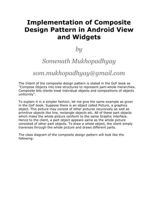 Implementation of Composite
Design Pattern in Android View
and Widgets
by
Somenath Mukhopadhyay
som.mukhopadhyay@gmail.com
The Intent of the composite design pattern is stated in the GoF book as
"Compose Objects into tree structures to represent part-whole hierarchies.
Composite lets clients treat individual objects and compositions of objects
uniformly".
To explain it in a simpler fashion, let me give the same example as given
in the GoF book. Suppose there is an object called Picture, a graphics
object. This picture may consist of other pictures recursively as well as
primitive objects like line, rectangle objects etc. All of these part objects
which make the whole picture conform to the same Graphic interface.
Hence to the client, a part object appears same as the whole picture
consisted of other part objects. To draw a whole object, the client simply
traverses through the whole picture and draws different parts.
The class diagram of the composite design pattern will look like the
following:

 