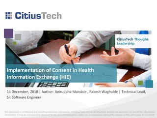 This document is confidential and contains proprietary information, including trade secrets of CitiusTech. Neither the document nor any of the information
contained in it may be reproduced or disclosed to any unauthorized person under any circumstances without the express written permission of CitiusTech.
CitiusTech Thought
Leadership
14 December, 2018 | Author: Aniruddha Mandale , Rakesh Waghulde | Technical Lead,
Sr. Software Engineer
Implementation of Consent in Health
Information Exchange (HIE)
CitiusTech Thought
Leadership
 