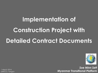 Implementation of
Construction Project with
Detailed Contract Documents
Soe Minn Sett
Myanmar Transitional Platform
1 March 2014
UMFCCI, Yangon
 