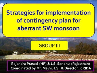 Strategies for implementation
of contingency plan for
aberrant SW monsoon
Rajendra Prasad (HP) & J.S. Sandhu (Rajasthan)
Coordinated by Mr. Majhi ,J.S. & Director , CRIDA
GROUP III
 