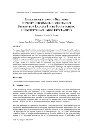 International Journal of Managing Information Technology (IJMIT) Vol.13, No.3, August 2021
DOI: 10.5121/ijmit.2021.13304 45
IMPLEMENTATION OF DECISION
SUPPORT PERSONNEL RECRUITMENT
SYSTEM FOR LAGUNA STATE POLYTECHNIC
UNIVERSITY-SAN PABLO CITY CAMPUS
Joanna A. Erlano-De Torres
College of Computer Studies,
Laguna State Polytechnic University-San Pablo City Campus, Philippines
ABSTRACT
The Laguna State Polytechnic University-San Pablo City Campus viewed the hiring of possible employees
as a major problem in the university because it takes time for the human resource department to facilitate
the process of recruitment. The main objective of the study is to implement a web-based decision support
personnel recruitment system that can screen qualified applicants, assist the human resource personnel in
ranking the applicants and generate reports. The system was developed using PHP, CSS, Java Script and
XHTML as programming platform and MySQL as database engine. The system design, testing and
evaluation procedures were presented. Test results show that the project is secured and can be best viewed
in Google Chrome, IE7+, Mozilla Firefox and Opera Mini using personal computer, laptop, tablet and
mobile phone. Two questionnaires were distributed - ISO 9126 Software Quality Matrix and acceptability
survey to determine whether the implementation was successful. Based from the results of evaluation
conducted, the project was rated as excellent with an overall mean of 4.52. The users also agreed that the
system was acceptable in terms of interface, operability, security and portability. It was recommended that
the system should allow multiple applications for different job vacancies and the ranking of applicants with
the same points should be tie regardless of who submitted the application first.
KEYWORDS
Decision-Support System, Human Resource System, Online Recruitment, Automated Screening.
1. INTRODUCTION
In our modern-day society, technology plays a vital role in business, education, transportation,
communication and even agriculture. It has changed the personal lives of most people. In
addition, modern technology has changed civilization in many different ways. Humans have
almost always been on a path of progression, and because of technology, the twentieth and
twenty-first centuries have seen a number of advancements that revolutionized the way people
work, live and play. Imagining what life would be like without some of these advancements has
become a difficult task due to their importance and the people’s reliance on them [1].
Since the population of Laguna State Polytechnic University-San Pablo City Campus is growing,
the need for additional work force including new professors/instructors, administrative staff and
utility workers arises. Recruitment success is generally measured by the number of positions the
HR department fill and the time it takes to fill those positions. The LSPU-SPCC administration
viewed the hiring of possible employees as one of the major problems in the university today
because of its “old school” approach or the lack of technological touches. It could take a month
 