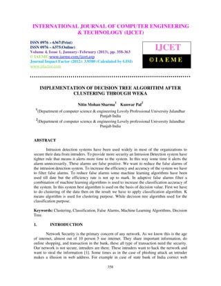 INTERNATIONALComputer EngineeringCOMPUTER ENGINEERING
  International Journal of JOURNAL OF and Technology (IJCET), ISSN 0976-
  6367(Print), ISSN 0976 – 6375(Online) Volume 4, Issue 1, January- February (2013), © IAEME
                             & TECHNOLOGY (IJCET)
ISSN 0976 – 6367(Print)
ISSN 0976 – 6375(Online)
Volume 4, Issue 1, January- February (2013), pp. 358-363
                                                                             IJCET
© IAEME:www.iaeme.com/ijcet.asp
Journal Impact Factor (2012): 3.9580 (Calculated by GISI)                ©IAEME
www.jifactor.com




       IMPLEMENTATION OF DECISION TREE ALGORITHM AFTER
                 CLUSTERING THROUGH WEKA
                                                     1              2
                             Nitin Mohan Sharma          Kunwar Pal
   1
    (Department of computer science & engineering Lovoly Professional University Jalandhar
                                        Punjab India
   2
    (Department of computer science & engineering Lovely professional University Jalandhar
                                        Punjab India


  ABSTRACT

           Intrusion detection systems have been used widely in most of the organizations to
  secure their data from intruders. To provide more security an Intrusion Detection system have
  tighter rule that means it alerts more time to the system. In this way some time it alerts the
  alarm unnecessarily. These alarms are false positive. We want to reduce the false alarms of
  the intrusion detection system. To increase the efficiency and accuracy of the system we have
  to filter false alarms. To reduce false alarms some machine learning algorithms have been
  used till date but the efficiency rate is not up to mark. In adaptive false alarms filter a
  combination of machine learning algorithms is used to increase the classification accuracy of
  the system. In this system best algorithm is used on the basis of decision value. First we have
  to do clustering of the data then on the result we have to apply classification algorithm. K
  means algorithm is used for clustering purpose. While decision tree algorithm used for the
  classification purpose.

  Keywords: Clustering, Classification, False Alarms, Machine Learning Algorithms, Decision
  Tree.

  1.        INTRODUCTION

          Network Security is the primary concern of any network. As we know this is the age
  of internet, almost out of 10 person 5 use internet. They share important information, do
  online shopping, and transaction in the bank, these all type of transaction need the security.
  Our network is not secure, intruders are there. These intruders want to hack the network and
  want to steal the information [1]. Some times as in the case of phishing attack an intruder
  makes a illusion in web address. For example in case of state bank of India correct web

                                               358
 