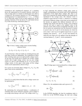 IJRET: International Journal of Research in Engineering and Technology eISSN: 2319-1163 | pISSN: 2321-7308
__________________________________________________________________________________________
Volume: 02 Issue: 11 | Nov-2013, Available @ http://www.ijret.org 449
switching-on and switching-off sequences of a switching
device are represented by an existence function, which has a
value of unity when it is turned on and becomes zero when it
is turned off. The existence function of a VSI comprising of
switching devices Ti is represented by Si, i = 1, 2, . . . 6. Hence,
S1, S4 which take values of zero or unity respectively, are the
existence functions of the top device (T1) and bottom device
(T4) of the inverter leg connected to phase „a‟.
Fig -1 2-level, 3-phase voltage source inverter feeding
induction motor
1;1;1 256341  SSSSSS (1)
As seen from Fig 1, there are totally six switching devices and
only three of them are independent. The combination of these
three switching states gives out eight possible voltage vectors.
At any time, the inverter has to operate one of these voltage
vectors. Out of eight voltage vectors, two are zero voltage
vectors (V0 and V7) and remaining six (V1 to V6) are active
voltage vectors. In the space vector plane, all the voltage
vectors can be represented as shown in Fig 2.
For a given set of inverter phase voltages (Van, Vbn, Vcn), the
space vector can be constructed as










 3
4
3
2
3
2

j
cn
j
bnans eVeVVV (2)
From (2), it is easily shown that the active voltage vectors can
be represented as
6...,1,2,krewhe
3
2 3
)1(



kj
dck eVV (3)
By maintaining the volt-second balance, a combination of
switching states can be utilized to generate a given sample in
an average sense during a sub cycle. The voltage vector refV
in Fig.2 represents the reference voltage space vector or
sample, corresponding to the desired value of the fundamental
components of the output phase voltages. But, there is no
direct way to generate the sample and hence the sample can be
reproduced in the average sense. The reference vector is
sampled at equal intervals of time, sT referred to as sampling
time period. Different voltage vectors that can be produced by
the inverter are applied over different durations with in a
sampling time period such that the average vector produced
over the sub cycle is equal to the sampled value of the
reference vector, both in terms of magnitude and angle. As all
the six sectors are symmetrical, here the discussion is limited
to sector-I only. Let 1T and 2T be the durations for which the
active states 1 and 2 are to be applied respectively in a given
sampling time period sT . Let zT be the total duration for
which the zero states are to be applied. From the principle of
volt-time balance 1T , 2T and zT can be calculated as:
Fig -2 Voltage space vectors produced by a voltage source
inverter
  s
o
TSinMT )60(
32
1 

 (4)
  sTSinMT )(
32
2 

 (5)
21 TTTT sZ  (6)
Where M is the modulation index and is given in (7).
dcV
M
3
v2 ref
 (7)
In the SVPWM algorithm, the limit for modulation index is
0.866 [1]. In the SVPWM strategy, the total zero voltage
 